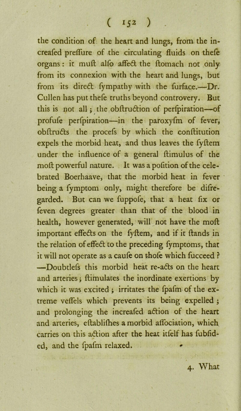 ( J52 ) • the condition of the heart and lungs, from the in- creafed preflure of the circulating fluids on thefe organs: it muft alfo affed the ftomach not only from its connexion with the heart and lungs, but from its dired fympathy with the furface.—Dr. Cullen has put thefe truths beyond controvery. But this is not all; the obftrudion of perfpiration—of profufe perfpiration—in the paroxyfm of fever, obftruds the procefs by which the conftitution expels the morbid heat, and thus leaves the fyftem under the influence of a general ftimulus of the moll powerful nature. It was a pofition of the cele- brated Boerhaave, that the morbid heat in fever * being a fymptom only, might therefore be difre- garded. But can we fuppofe, that a heat fix or feven degrees greater than that of the blood in health, however generated, will not have the mod important efleds on the fyftem, and if it (lands in the relation of effed to the preceding fymptoms, that it will not operate as a caufe on t*hofe which fucceed ? —Doubtlefs this morbid heat re-ads on the heart and arteries; ftimulates the inordinate exertions by which it was excited ; irritates the fpafm of the ex- treme veflels which prevents its being expelled ; and prolonging the increafed adion of the heart and arteries, eftablilhes a morbid aflociation, which carries on this adion after the heat itfelf has fubfid- ed, and the fpafm relaxed. * 4. What