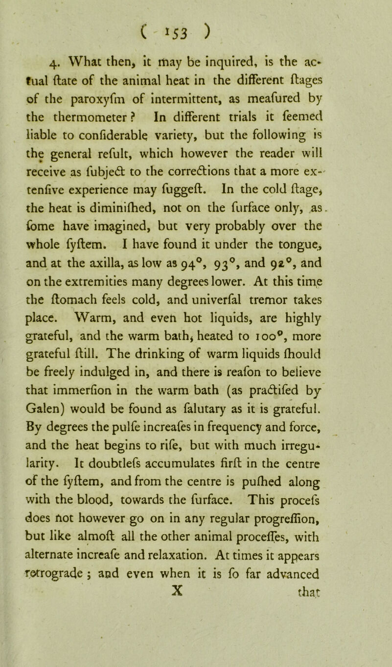 4. What then, it may be inquired, is the ao tual date of the animal heat in the different ftages of the paroxyfm of intermittent, as meafured by the thermometer ? In different trials it Teemed liable to confiderable variety, but the following is the general refult, which however the reader will receive as fubjedt to the corredlions that a more ex- tenfive experience may fugged. In the cold dage, the heat is diminifhed, not on the furface only, as. Tome have imagined, but very probably over the whole fydem. I have found it under the tongue, and at the axilla, as low as 940, 930, and 92°, and on the extremities many degrees lower. At this time the domach feels cold, and univerfal tremor takes place. Warm, and even hot liquids, are highly grateful, and the warm bath* heated to ioo°, more grateful dill. The drinking of warm liquids fhould be freely indulged in, and there is reafon to believe that immerfion in the warm bath (as pra&ifed by Galen) would be found as falutary as it is grateful. By degrees the pulfe increafes in frequency and force, and the heat begins to rife, but with much irregu* larity. It doubtlefs accumulates fird in the centre of the fydem, and from the centre is pufhed along with the blood, towards the furface. This procefs does not however go on in any regular progredion, but like almod all the other animal proceffes, with alternate increafe and relaxation. At times it appears retrograde ; and even when it is fo far advanced X that