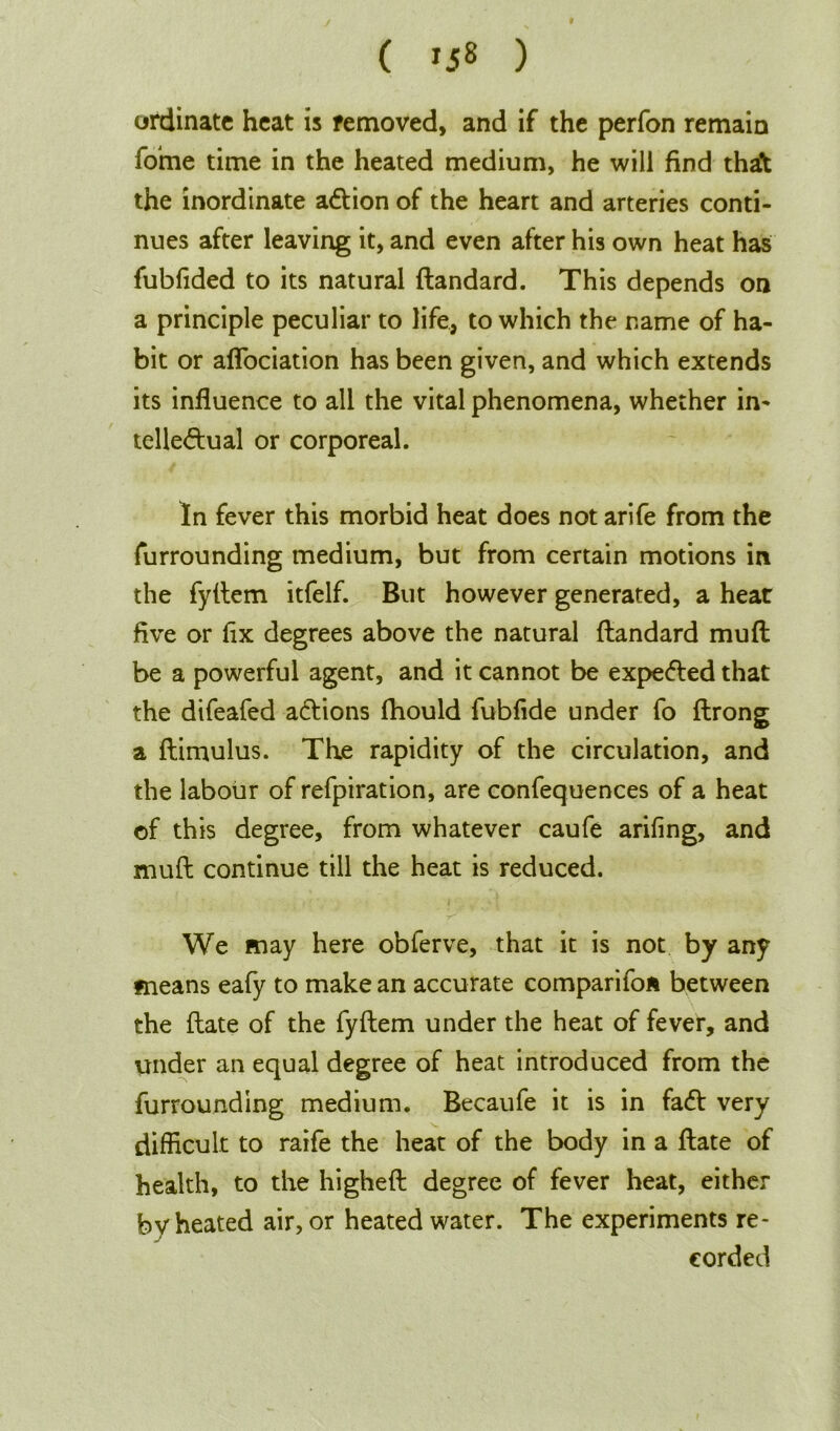 ordinate heat is removed, and if the perfon remain forne time in the heated medium, he will find that the inordinate acftion of the heart and arteries conti- nues after leaving it, and even after his own heat has fubfided to its natural ftandard. This depends on a principle peculiar to life, to which the name of ha- bit or aflociation has been given, and which extends its influence to all the vital phenomena, whether in- telle&ual or corporeal. In fever this morbid heat does not arife from the furrounding medium, but from certain motions in the fyilem itfelf. But however generated, a heat five or fix degrees above the natural ftandard muft be a powerful agent, and it cannot be expe&ed that the difeafed a&ions ftiould fubfide under fo ftrong a ftimulus. The rapidity of the circulation, and the labour of refpiration, are confequences of a heat of this degree, from whatever caufe arifing, and muft continue till the heat is reduced. We may here obferve, that it is not by any means eafy to make an accurate comparifoa between the ftate of the fyftem under the heat of fever, and under an equal degree of heat introduced from the furrounding medium. Becaufe it is in fa<ft very difficult to rarfe the heat of the body in a ftate of health, to the higheft degree of fever heat, either by heated air, or heated water. The experiments re- corded