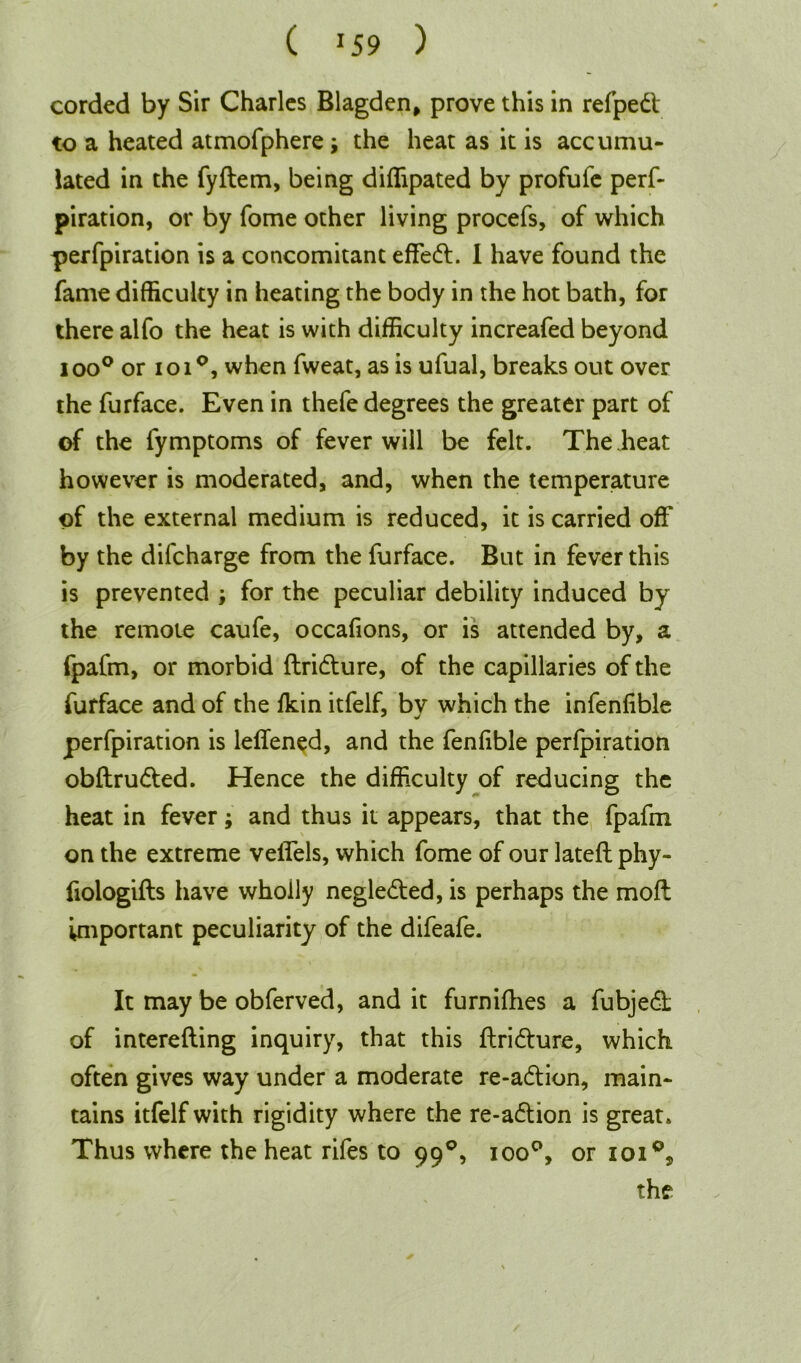 C J59 ) corded by Sir Charles Blagden, prove this in refpedt to a heated atmofphere; the heat as it is accumu- lated in the fyftem, being diffipated by profufe perf- piration, or by Tome other living procefs, of which perfpiration is a concomitant effedt. 1 have found the fame difficulty in heating the body in the hot bath, for there alfo the heat is with difficulty increafed beyond ioo° or ioi°, when fweat, as is ufual, breaks out over the furface. Even in thefe degrees the greater part of of the fymptoms of fever will be felt. The heat however is moderated, and, when the temperature of the external medium is reduced, it is carried off by the difcharge from the furface. But in fever this is prevented ; for the peculiar debility induced by the remote caufe, occafions, or is attended by, a fpafm, or morbid ftridture, of the capillaries of the furface and of the fkin itfelf, by which the infenfible perfpiration is leffened, and the fenfible perfpiration obftrudted. Hence the difficulty of reducing the heat in fever; and thus it appears, that the fpafm on the extreme veffels, which fome of our lateft phy- fiologifts have wholly negledted, is perhaps the moft important peculiarity of the difeafe. It may be obferved, and it furnifhes a fubjedt of interefting inquiry, that this ftridture, which often gives way under a moderate re-adtion, main- tains itfelf with rigidity where the re-adtion is great. Thus where the heat rifes to 990, ioo°, or ioi°,