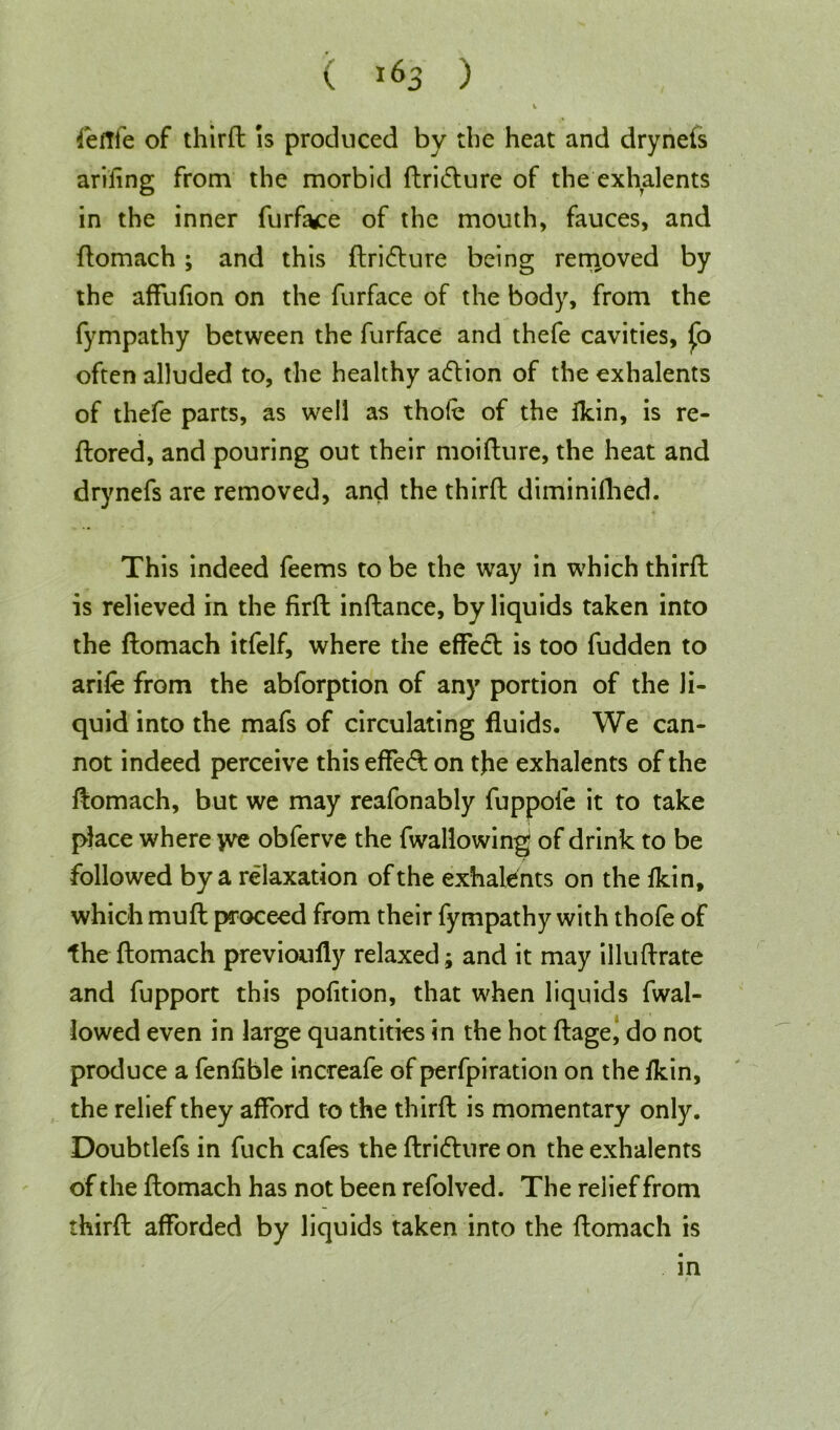 ( ) feftfe of third is produced by the heat and drynefs arifing from the morbid dri&ure of the exhalents in the inner furface of the mouth, fauces, and domach; and this dridture being removed by the affufion on the furface of the body, from the fympathy between the furface and thefe cavities, fo often alluded to, the healthy action of the exhalents of thefe parts, as well as thole of the fkin, is re- ftored, and pouring out their moidure, the heat and drynefs are removed, and the third diminifhed. This indeed feems to be the way in which third is relieved in the fird indance, by liquids taken into the domach itfelf, where the effecl is too fudden to arid from the abforption of any portion of the li- quid into the mafs of circulating fluids. We can- not indeed perceive this effe<d on tjie exhalents of the domach, but we may reafonably fuppofe it to take place where yve obferve the fwallowin^ of drink to be followed by a relaxation of the exhalents on the fkin, which mud proceed from their fympathy with thofe of the domach previoufly relaxed; and it may illudrate and fupport this pofition, that when liquids fwal- lowed even in large quantities in the hot dage, do not produce a fenfible increafe of perfpiration on the lkin, the relief they afford to the third is momentary only. Doubtlefs in fuch cafes the dridture on the exhalents of the domach has not been refolved. The relief from third afforded by liquids taken into the domach is in