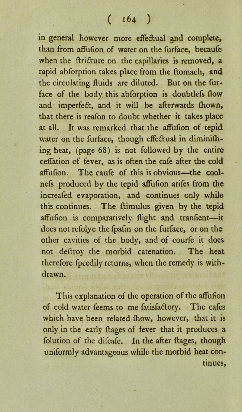 in general however more effe&ual and complete, than from affufion of water on the furface, becaufe when the flridture on the capillaries is removed, a rapid abforption takes place from the ftomach, and the circulating fluids are diluted. But on the fur* face of the body this abforption is doubtlefs flow and imperfect, and it will be afterwards fhown, that there is reafon to doubt whether it takes place at all. It was remarked that the affufion of tepid water on the furface, though effe&ual in diminifh- ing heat, (page 68) is not followed by the entire ceffation of fever, as is often the cafe after the cold affufion. The caufe of this is obvious—the cool- nefs produced by the tepid affufion arifes from the increafed evaporation, and continues only while this continues. The flimulus given by the tepid affufion is comparatively flight and tranfient—it does not refolve the fpafm on the furface, or on the other cavities of the body, and of courfe it does not deftroy the morbid catenation. The heat therefore fpeedily returns, when the remedy is with- drawn. This explanation of the operation of the affufion of cold water feems to me fatisfadlory. The cafes which have been related fhow, however, that it is only in the <early flages of fever that it produces a folution of the difeafe. In the after flages, though uniformly advantageous while the morbid heat con- tinues.