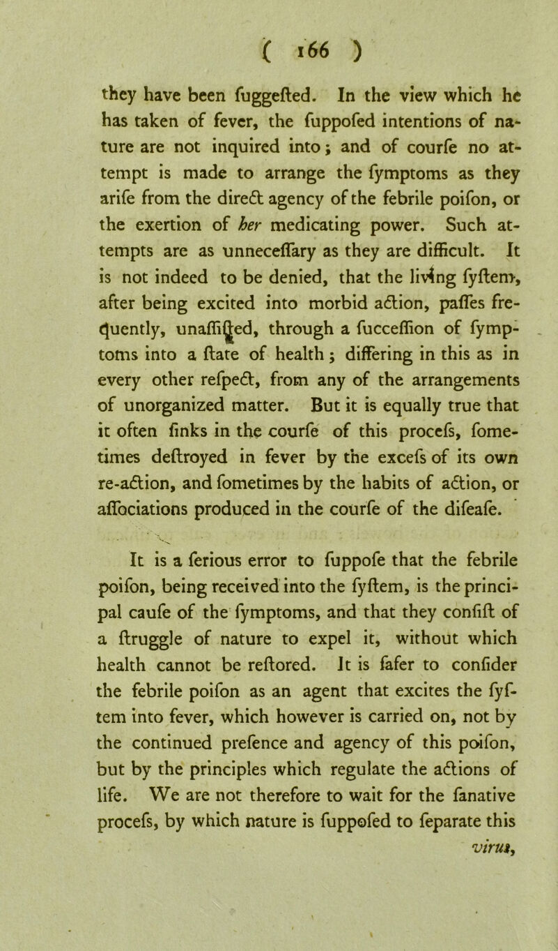 ( *66 ) they have been fuggefted. In the view which he has taken of fever, the fuppofed intentions of na- ture are not inquired into; and of courfe no at- tempt is made to arrange the fymptoms as they arife from the diredt agency of the febrile poifon, or the exertion of her medicating power. Such at- tempts are as unnecefiary as they are difficult. It is not indeed to be denied, that the living fyftern, after being excited into morbid adtion, pafies fre- quently, unaffi^ed, through a fucceffion of fymp- toms into a date of health; differing in this as in every other refpedt, from any of the arrangements of unorganized matter. But it is equally true that it often finks in the courfe of this procefs, fome- times deflroyed in fever by the excefs of its own re-adtion, and fometimes by the habits of adtion, or affociations produced in the courfe of the difeafe. It is a ferious error to fuppofe that the febrile poifon, being received into the fyftern, is the princi- pal caufe of the fymptoms, and that they confift of a ftruggle of nature to expel it, without which health cannot be reftored. It is fafer to confider the febrile poifon as an agent that excites the fyf- tem into fever, which however is carried on, not by the continued prefence and agency of this poifon, but by the principles which regulate the adlions of life. We are not therefore to wait for the fanative procefs, by which nature is fuppofed to feparate this virus.