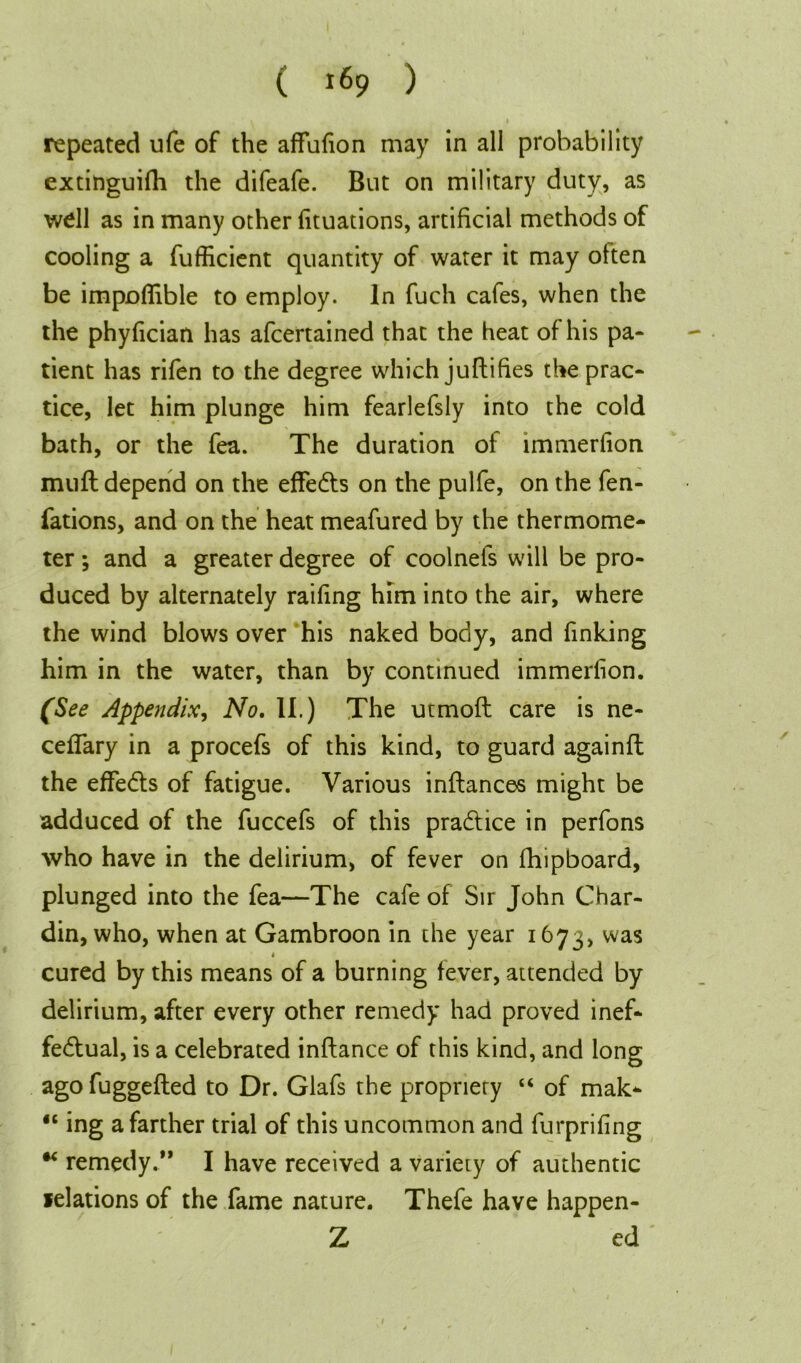 repeated ufe of the affufion may in all probability extinguifh the difeafe. But on military duty, as well as in many other fituations, artificial methods of cooling a fufficient quantity of water it may often be impoffible to employ. In fuch cafes, when the the phyfician has afcertained that the heat of his pa- tient has rifen to the degree which juftifies the prac- tice, let him plunge him fearlefsly into the cold bath, or the fea. The duration of immerfion muft depend on the effects on the pulfe, on the fen- fations, and on the heat meafured by the thermome- ter ; and a greater degree of coolnels will be pro- duced by alternately raifing him into the air, where the wind blows over his naked body, and finking him in the water, than by continued immerfion. (See Appendix, No. II.) The utmoft care is ne- ceffary in a procefs of this kind, to guard againft the effedts of fatigue. Various inftances might be adduced of the fuccefs of this practice in perfons who have in the delirium, of fever on fhipboard, plunged into the fea—The cafe of Sir John Char- din, who, when at Gambroon in the year 1673, was 4 cured by this means of a burning fever, attended by delirium, after every other remedy had proved inef- fectual, is a celebrated inftance of this kind, and long ago fuggefted to Dr. Glafs the propriety “ of mak- “ ing a farther trial of this uncommon and furprifing remedy.” I have received a variety of authentic felations of the fame nature. Thefe have happen- Z ed