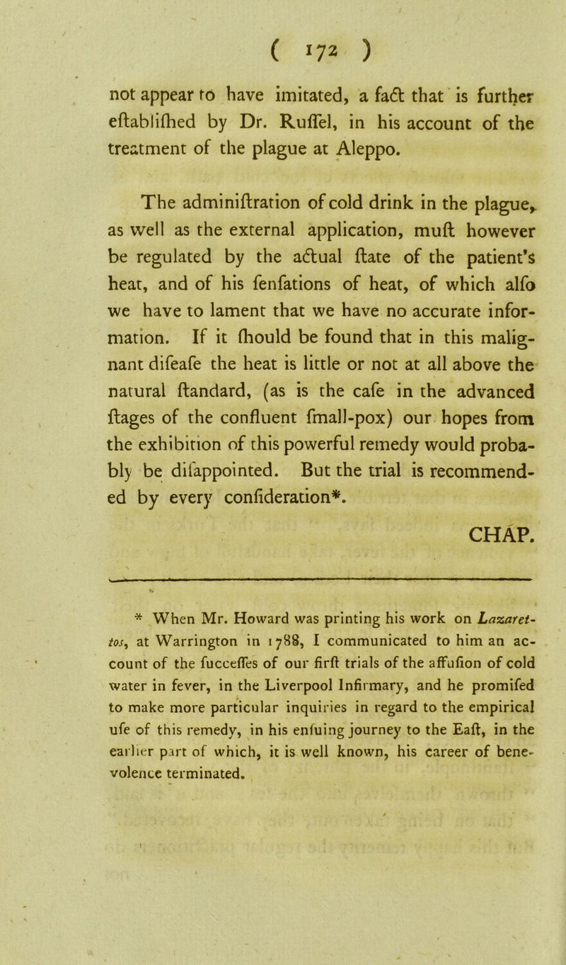 ( *7* ) not appear to have imitated, a fa<d that is further eftablifhed by Dr. Ruflel, in his account of the treatment of the plague at Aleppo. The adminidration of cold drink in the plague,, as well as the external application, mud however be regulated by the actual date of the patient’s heat, and of his fenfations of heat, of which alfo we have to lament that we have no accurate infor- mation. If it fhould be found that in this malig- nant difeafe the heat is little or not at all above the natural dandard, (as is the cafe in the advanced dages of the confluent fmall-pox) our hopes from the exhibition of this powerful remedy would proba- bly be difappointed. But the trial is recommend- ed by every confederation*. CHAP. * When Mr. Howard was printing his work on Lazaret- tos, at Warrington in 1788, I communicated to him an ac- count of the fuccefles of our firft trials of the afFufion of cold water in fever, in the Liverpool Infirmary, and he promifed to make more particular inquiries in regard to the empirical ufe of this remedy, in his enfuing journey to the Eaft, in the earlier p.m of which, it is well known, his career of bene- volence terminated. \