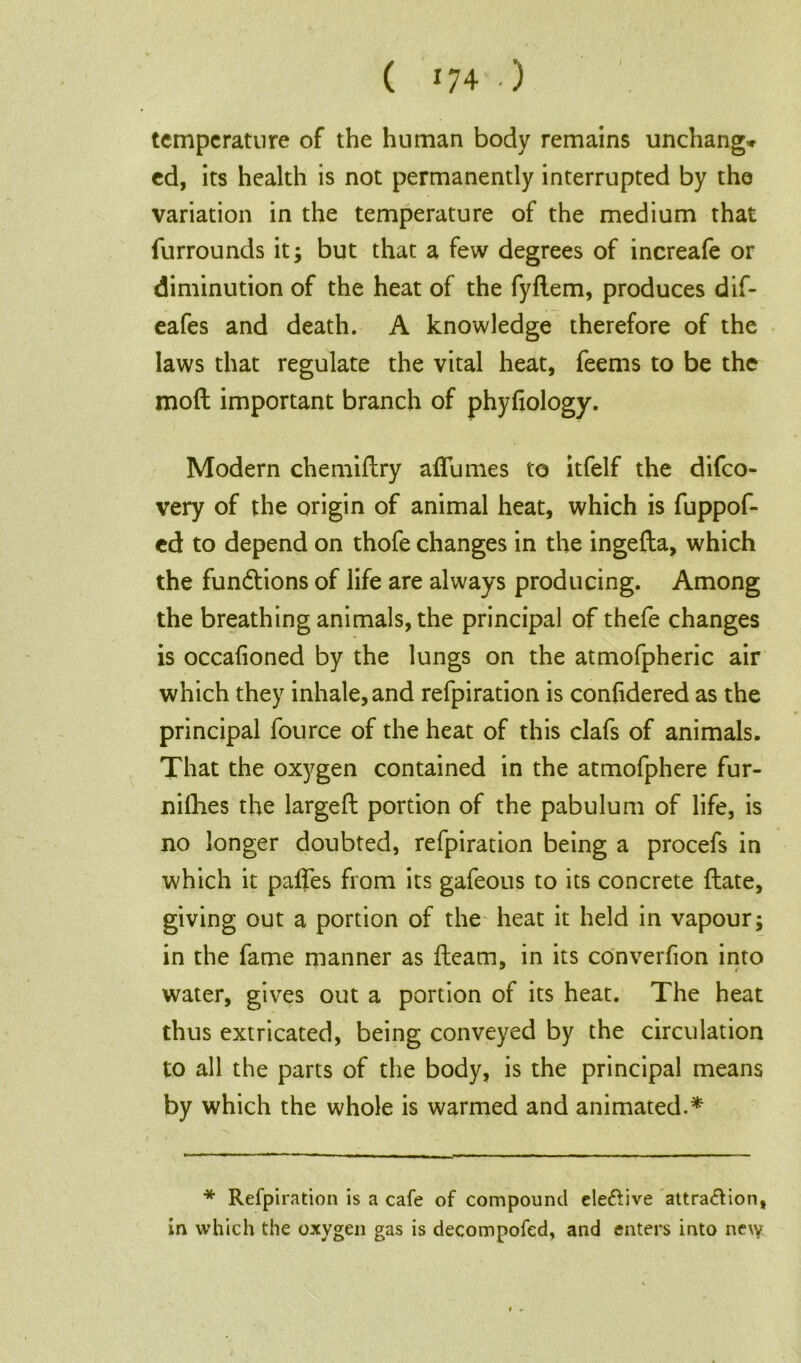 ( *74 .) temperature of the human body remains unchang* ed, its health is not permanently interrupted by the variation in the temperature of the medium that furrounds it; but that a few degrees of increafe or diminution of the heat of the fydem, produces dif- eafes and death. A knowledge therefore of the laws that regulate the vital heat, feems to be the mod important branch of phyfiology. Modern chemidry aflumes to itfelf the difeo- very of the origin of animal heat, which is fuppof- ed to depend on thofe changes in the ingeda, which the fundtions of life are always producing. Among the breathing animals, the principal of thefe changes is occafioned by the lungs on the atmofpheric air which they inhale, and refpiration is conhdered as the principal fource of the heat of this clafs of animals. That the oxygen contained in the atmofphere fur- nifhes the larged portion of the pabulum of life, is no longer doubted, refpiration being a procefs in which it pafles from its gafeous to its concrete date, giving out a portion of the heat it held in vapour; in the fame manner as deam, in its converfion into water, gives out a portion of its heat. The heat thus extricated, being conveyed by the circulation to all the parts of the body, is the principal means by which the whole is warmed and animated.* * Refpiration is a cafe of compound eleftive attraction, in which the oxygen gas is decompofed, and enters into ne\y i .