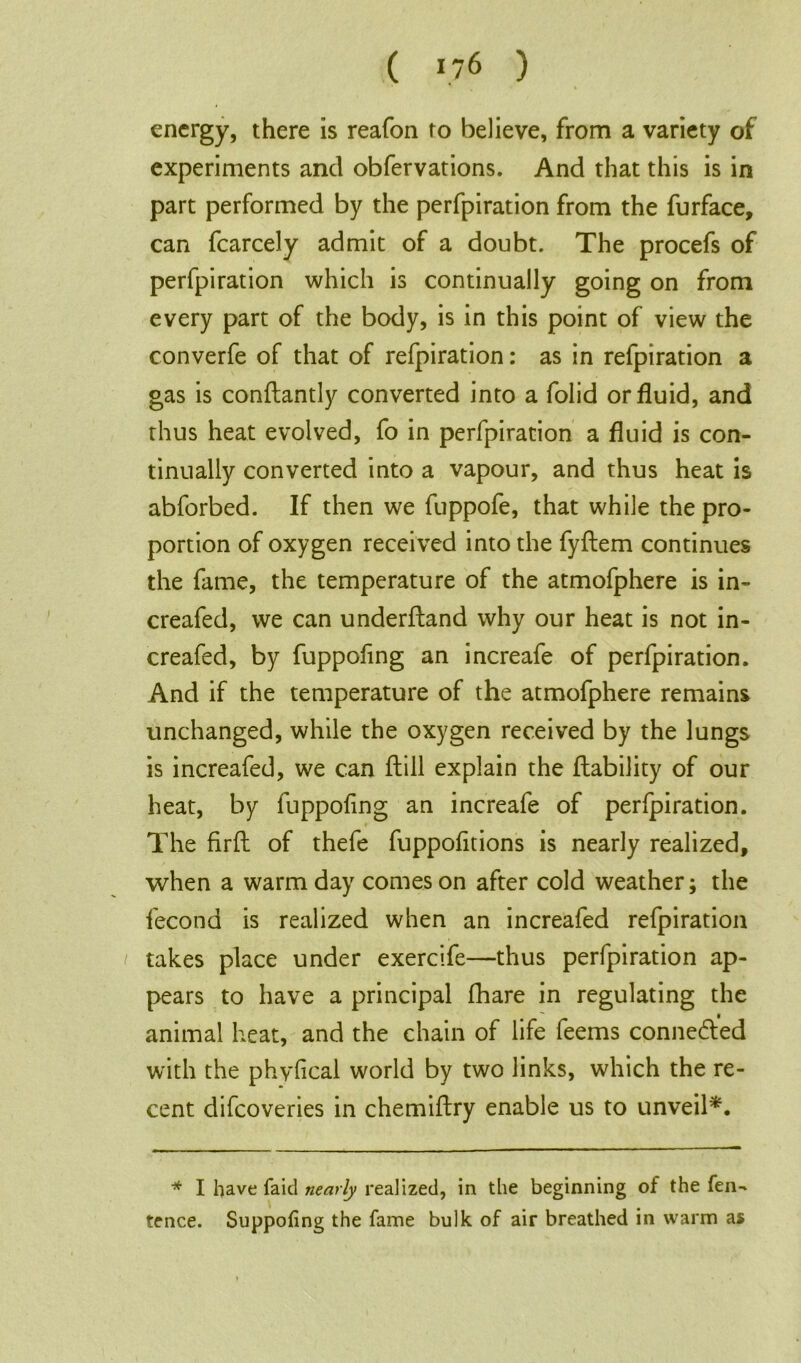 energy, there is reafon to believe, from a variety of experiments and obfervations. And that this is in part performed by the perfpiration from the furface, can fcarcely admit of a doubt. The procefs of perfpiration which is continually going on from every part of the body, is in this point of view the converfe of that of refpiration: as in refpiration a gas is conftantly converted into a folid or fluid, and thus heat evolved, fo in perfpiration a fluid is con- tinually converted into a vapour, and thus heat is abforbed. If then we fuppofe, that while the pro- portion of oxygen received into the fyflem continues the fame, the temperature of the atmofphere is in- creafed, we can underfland why our heat is not in- creafed, by fuppoflng an increafe of perfpiration. And if the temperature of the atmofphere remains unchanged, while the oxygen received by the lungs is increafed, we can ftill explain the liability of our heat, by fuppoflng an increafe of perfpiration. The firft of thefe fuppofltions is nearly realized, when a warm day comes on after cold weather; the fecond is realized when an increafed refpiration takes place under exercife—thus perfpiration ap- pears to have a principal fhare in regulating the animal heat, and the chain of life feems connedled with the phyfical world by two links, which the re- cent difeoveries in chemiftry enable us to unveil*1. * I have faid nearly realized, in the beginning of the fen- tence. Suppoiing the fame bulk of air breathed in warm as