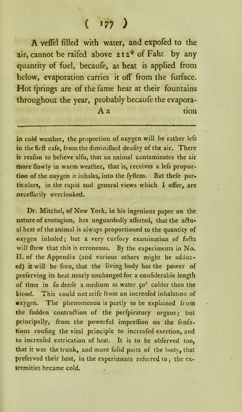 ( ‘77 ) A veffel filled with water, and expofed to the &ir> cannot be raifed above 2i2°ofFaht by any quantity of fuel, becaufe, as heat is applied from below, evaporation carries it off from the furface. Hot fprings are of the fame heat at their fountains throughout the year, probably becaufe the evapora- A a tion in cold weather, the proportion of oxygen will be rather lefs in the firft cafe, from the diminifhed denfity of the air. There is reafon to believe alfo, that an animal contaminates the air more flowly in warm weather, that is, receives a lefs propor- tion of the oxygen it inhales, into the fyftem. But thefe par- ticulars, in the rapid and general views which I offer, are neceffarily overlooked. Dr. Mitchel, of New York, in his ingenious paper on the nature of contagion, has unguardedly afferted, that the adfu- al heat of the animal is always proportioned to the quantity of oxygen inhaled; but a very curfory examination of fads will fliew that this is erroneous. By the experiments in No. II. of the Appendix (and various others might be adduc- ed) it will be feen, that the living body has the power of preferving its heat nearly unchanged for a confiderable length of time in fo denfe a medium as water 50° colder than the blood. This could notarife from an increafed inhalation of oxygen. The phenomenon is partly to be explained from the fudden contra&ion of the perfpiratory organs; but principally, from the powerful impreflion on the fenfa- tions roufing the vital principle to increafed exertion, and to increafed extrication of heat. It is to be obferved too, that it was the trunk, and more folid parts of the body, that preferved their heat, in the experiments referred to; the ex- tremities became cold.