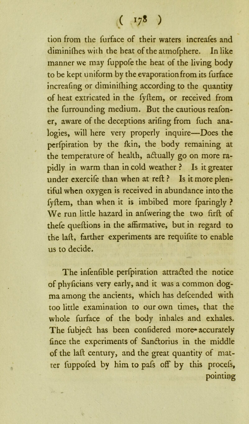 ( *78 ) tion from the furface of their waters increafes and diminifhes with the heat of the atmofphere. In like manner we may fuppofe the heat of the living body to be kept uniform by the evaporation from its furface increafing or diminiihing according to the quantity of heat extricated in the fyftem, or received from the furrounding medium. But the cautious reafon- er, aware of the deceptions ariiing from fuch ana- logies, will here very properly inquire—Does the perfpiration by the lkin, the body remaining at the temperature of health, adually go on more ra- pidly in warm than in cold weather ? Is it greater under exercife than when at reft ? Is it more plen- tiful when oxygen is received in abundance into the fyftem, than when it is imbibed more fparingly ? We run little hazard in anfwering the two firft of thefe queftions in the affirmative, but in regard to the laft, farther experiments are requifite to enable us to decide. « The infenfible perfpiration attraded the notice of phyficians very early, and it was a common dog- ma among the ancients, which has defeended with too little examination to our own times, that the whole furface of the body inhales and exhales. The fubjed has been confidered more-accurately lince the experiments of Sandorius in the middle of the laft century, and the great quantity of mat- ter fuppofed by him to pafs off by this procefs, pointing