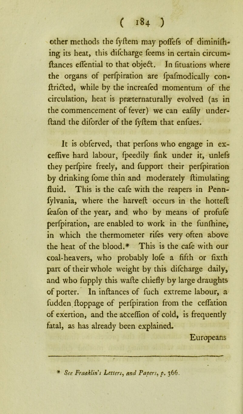 other methods the fyftem may poffefs of diminifh* ing its heat, this difcharge feems in certain circum* fiances effential to that obje<ft. In fituations where the organs of perfpiration are fpafmodically con* ftridled, while by the increafed momentum of the circulation, heat is prceternaturally evolved (as in the commencement of fever) we can eafily under* fland the diforder of the fyftem that enfues. It is obferved, that perfons who engage in ex- ceffive hard labour, fpeedily fink under it, unlefs they perfpire freely, and fupport their perfpiration by drinking fome thin and moderately ftimulating fluid. This is the cafe with the reapers in Penn- fylvania, where the harveft occurs in the hotteft feafon of the year, and who by means of profufe perfpiration, are enabled to work in the funfhine, in which the thermometer rifes very often above the heat of the blood.* This is the cafe with our coal-heavers, who probably lofe a fifth or fixth part of their whole weight by this difcharge daily, and who fupply this wafte chiefly by large draughts of porter. In inftances of fuch extreme labour, a fudden ftoppage of perfpiration from the ceffation of exertion, and the aCceflion of cold, is frequently fatal, as has already been explained. Europeans