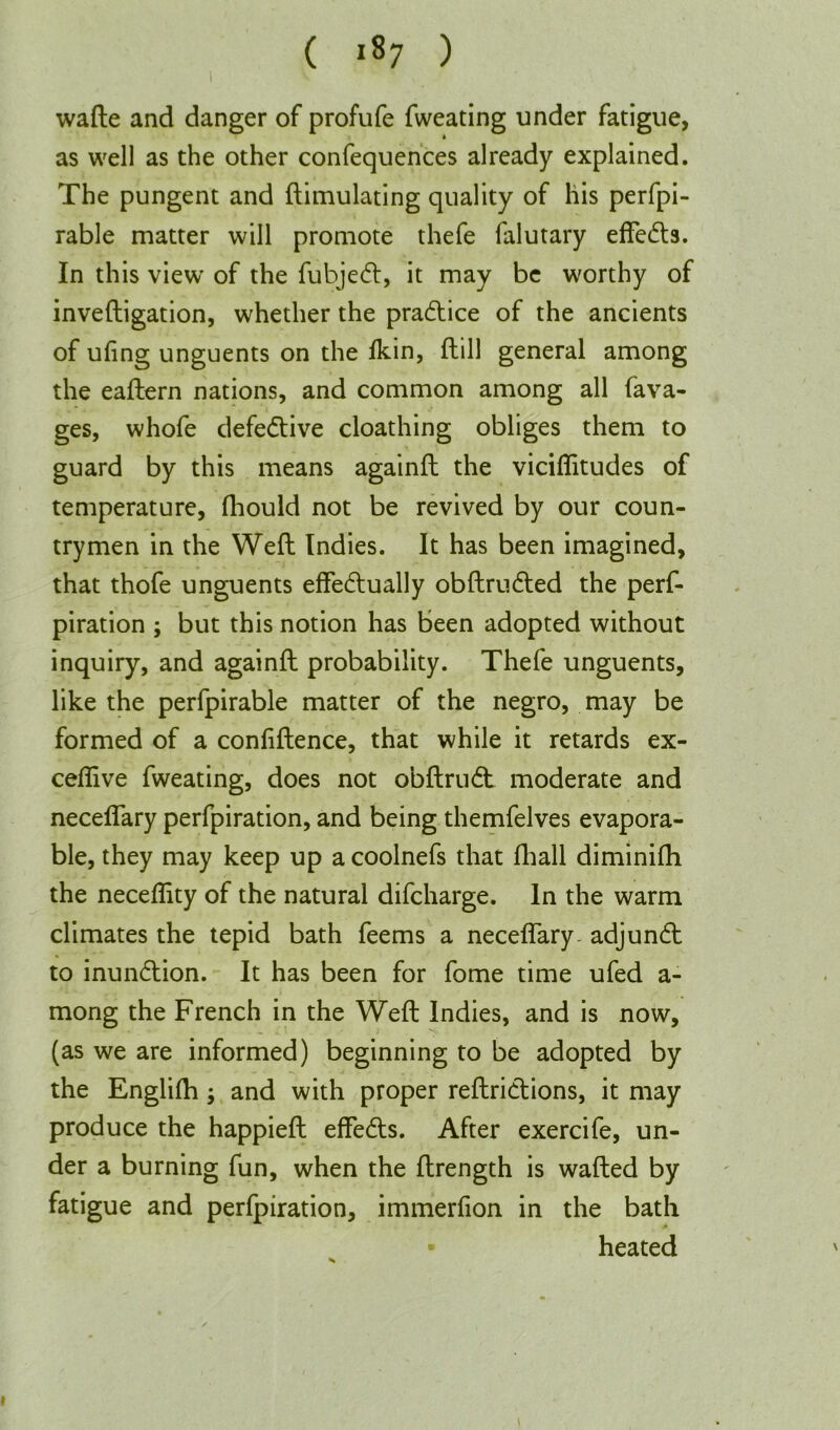 wafte and danger of profufe fweating under fatigue, as well as the other confequences already explained. The pungent and ftimulating quality of his perfpi- rable matter will promote thefe falutary effects. In this view' of the fubjedt, it may be worthy of inveftigation, whether the pradtice of the ancients of ufing unguents on the fkin, ftill general among the eaftern nations, and common among all fava- ges, whofe defedtive cloathing obliges them to guard by this means againft the viciflitudes of temperature, fhould not be revived by our coun- trymen in the Weft Indies. It has been imagined, that thofe unguents effedtually obftrudted the perf- piration ; but this notion has been adopted without inquiry, and againft probability. Thefe unguents, like the perfpirable matter of the negro, may be formed of a confidence, that while it retards ex- ceflive fweating, does not obftrudt moderate and neceflary perfpiration, and being themfelves evapora- ble, they may keep up a coolnefs that fhall diminifh the neceflity of the natural difcharge. In the warm climates the tepid bath feems a neceflary- adjundt to inundtion. It has been for fome time ufed a- mong the French in the Weft Indies, and is now, (as we are informed) beginning to be adopted by the Englifh; and with proper reftridtions, it may produce the happieft effedls. After exercife, un- der a burning fun, when the ftrength is wafted by fatigue and perfpiration, immerfion in the bath heated i