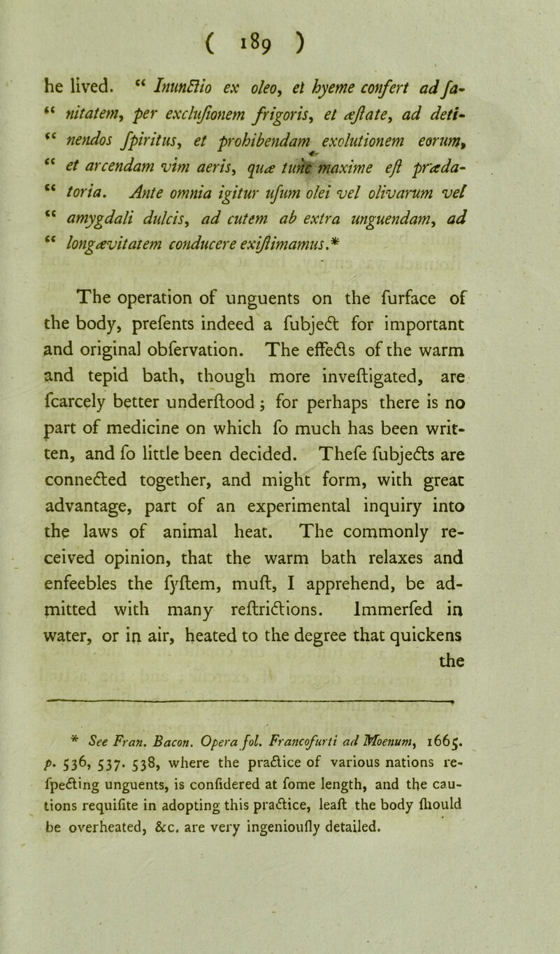 ( *89 ) he lived. “ InunBio ex oleo, el hyeme confert adfa~ nitatem, exclujionem frigoris, £/ reflate, ad deti- <c nendos fpiritus, £/ prohibendam exolulionem eorum, cc arcendam vim aeris, ^77^ tunc maxime eji prada- c< /or/tf. igitur njnm olei vel olivarum vel <c amygdali dulcis, nnguendam, J “ longavitatem conducere exiflimamus* The operation of unguents on the furface of the body, prefents indeed a fubjed for important and original obfervation. The effeds of the warm and tepid bath, though more invefligated, are icarcely better underftood; for perhaps there is no part of medicine on which fo much has been writ- ten, and fo little been decided. Thefe fubjeds are conneded together, and might form, with great advantage, part of an experimental inquiry into the laws of animal heat. The commonly re- ceived opinion, that the warm bath relaxes and enfeebles the fyftem, mufl, I apprehend, be ad- mitted with many reftridions. Immerfed in water, or in air, heated to the degree that quickens the * See Fran. Bacon. Opera fol. Francofurti ad Moenuw, 1665. />. 536, 537. 538, where the pra&ice of various nations re- fpe&ing unguents, is confidered at fome length, and the cau- tions requifite in adopting this practice, leaft the body fliould be overheated, &c. are very ingenioufly detailed.