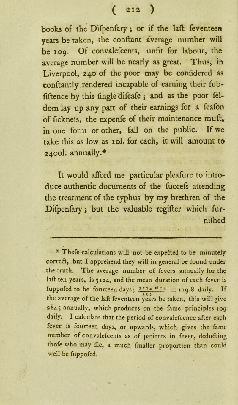 ( 2\2 ) books of the Difpenfary ; or if the laft feventeen years be taken, the conftant average number will be 109. Of convalefcents, unfit for labour, the average number will be nearly as great. Thus, in Liverpool, 240 of the poor may be confidered as conflantly rendered incapable of earning their fub- fiftence by this Tingle difeafe ; and as the poor fel- dom lay up any part of their earnings for a feafon of ficknefs, the expenfe of their maintenance muft, in one form or other, fall on the public. If we take this as low as 10I. for each, it will amount to 2400I. annually.* It would afford me particular pleafure to intro- duce authentic documents of the fuccefs attending the treatment of the typhus by my brethren of the Difpenfary $ but the valuable regifter which fur- nifhed * Thefe calculations will not be expelled to be minutely correct, but I apprehend they will in general be found under the truth. The average number of fevers annually for the laft ten years, is 3124, and the mean duration of each fever is fuppofed to be fourteen days; 3124 * 14 — 110.8 daily. If ^365 J J the average of the laft feventeen years be taken, this will give 2845 annually, which produces on the fame principles 109 daily. I calculate that the period of convalefcence after each fever is fourteen days, or upwards, which gives the fame number of convalefcents as of patients in fever, deducting thofe who may die, a much fmaller proportion than could well be fuppofed.