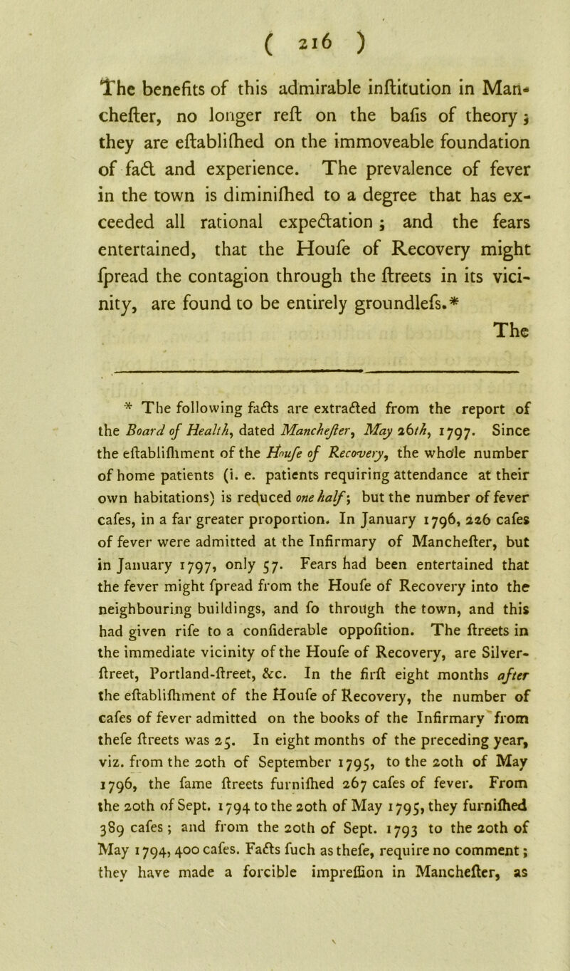 The benefits of this admirable inflitution in Man- chefler, no longer reft on the bafis of theory $ they are eftablifhed on the immoveable foundation of fad and experience. The prevalence of fever in the town is diminifhed to a degree that has ex- ceeded all rational expedation; and the fears entertained, that the Houfe of Recovery might fpread the contagion through the ftreets in its vici- nity, are found to be entirely groundlefs.* The * The following faffs are extracted from the report of the Board of Health, dated Manchejler, May 26thy 1797. Since the eifablifliment of the tiwfe of Recovery, the whole number of home patients (i. e. patients requiring attendance at their own habitations) is reduced one half ; but the number of fever cafes, in a far greater proportion. In January 1796, 226 cafes of fever were admitted at the Infirmary of Manchefter, but in January 1797, only 57. Fears had been entertained that the fever might fpread from the Houfe of Recovery into the neighbouring buildings, and fo through the town, and this had given rife to a confiderable oppofition. The ftreets in the immediate vicinity of the Houfe of Recovery, are Silver- ftreet, Portland-ftreet, &c. In the firft eight months after the eftabliftiment of the Houfe of Recovery, the number of cafes of fever admitted on the books of the Infirmary from thefe ftreets was 25. In eight months of the preceding year, viz. from the 20th of September 1795, to the 20th of May 1796, the fame ftreets furnifhed 267 cafes of fever. From the 20th of Sept. 1794 to the 20th of May 1795, they furniftied 3S9 cafes; and from the 20th of Sept. 1793 to the 20th of May 1794,400 cafes. Fa<fts fuch as thefe, require no comment; they have made a forcible impreffion in Manchefter, as