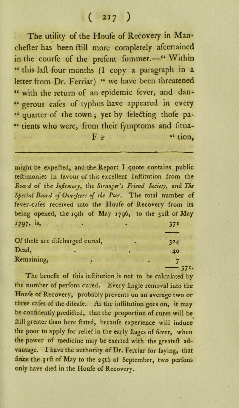 The utility of the Houfe of Recovery in Man- chefler has been (till more completely afcertained in the courfe of the prefent fummer.—“ Within “ this lad four months (I copy a paragraph in a letter from Dr. Ferriar) “ we have been threatened “ with the return of an epidemic fever, and dan- “ gerous cafes of typhus have appeared in every “ quarter of the town3 yet by fele&ing thofe pa- <6 tients who were, from their fymptoms and fitua- F f “ tion, - - - j — A / . might be expe<fted, and the Report I quote contains public teftimonies in favour of this excellent Inftitution from the Board of the Infirmary, the Stranger's Friend Society, and The Special Board oj Overjeers of the Poor. The total number of fever-cafes received into the Houfe of Recovery from its being opened, the 19th of May 1796, to the 31ft of May 1797, is, . . 371 Of thefe are difcharged cured, . 324 Dead, . . 40 Remaining, . .7 371* The benefit of this inftitution is not to be calculated by the number of perfons cured. Every fingle removal into the Houfe of Recovery, probably prevents on an average two or three cafes of the difeafe. As the inftitution goes on, it may be confidently predi&ed, that the proportion of cures will be ftill greater than here ftated, becaufe experience will induce the poor to apply for relief in the early ftages of fever, when the power of medicine may be exerted with the greateft ad- vantage. I have the authority of Dr. Ferriar for faying, that fince-the 31ft of May to the 25th of September, two perfons only have died in the Houfe of Recovery.