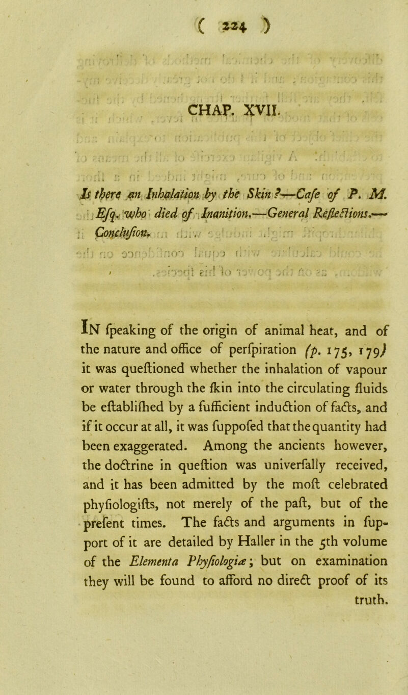 ( *** ) CHAP. XVII. . ■; , ; '< ■ ' ‘{/c - J rv j ‘ , i ) '■ Hi; i ;I . :o //'./ .,'. • i •. . • j ■r * ■ r, / > : r' . ,/i* an Inhalation by the Skin ?~r—Cafe of P. M. Efq,. who died of Inanition,—General Reflexions.— Conclufion. - ■ . • * o:vn d .'-.non j flr 1 A; * . -r> :rU crr! So v e-' r-' • IN fpeaking of the origin of animal heat, and of the nature and office of perfpiration (p. 175, 179^ it was quedioned whether the inhalation of vapour or water through the fkin into the circulating fluids be edablifhed by a fufficient induction of fadts, and if it occur at all, it was fuppofed that the quantity had been exaggerated. Among the ancients however, the dodtrine in quedion was univerfally received, and it has been admitted by the mod celebrated phyfiologids, not merely of the pad, but of the prefent times. The fadts and arguments in fup- port of it are detailed by Haller in the 5th volume of the Elementa Phyfiologia; but on examination they will be found to afford no diredt proof of its truth.