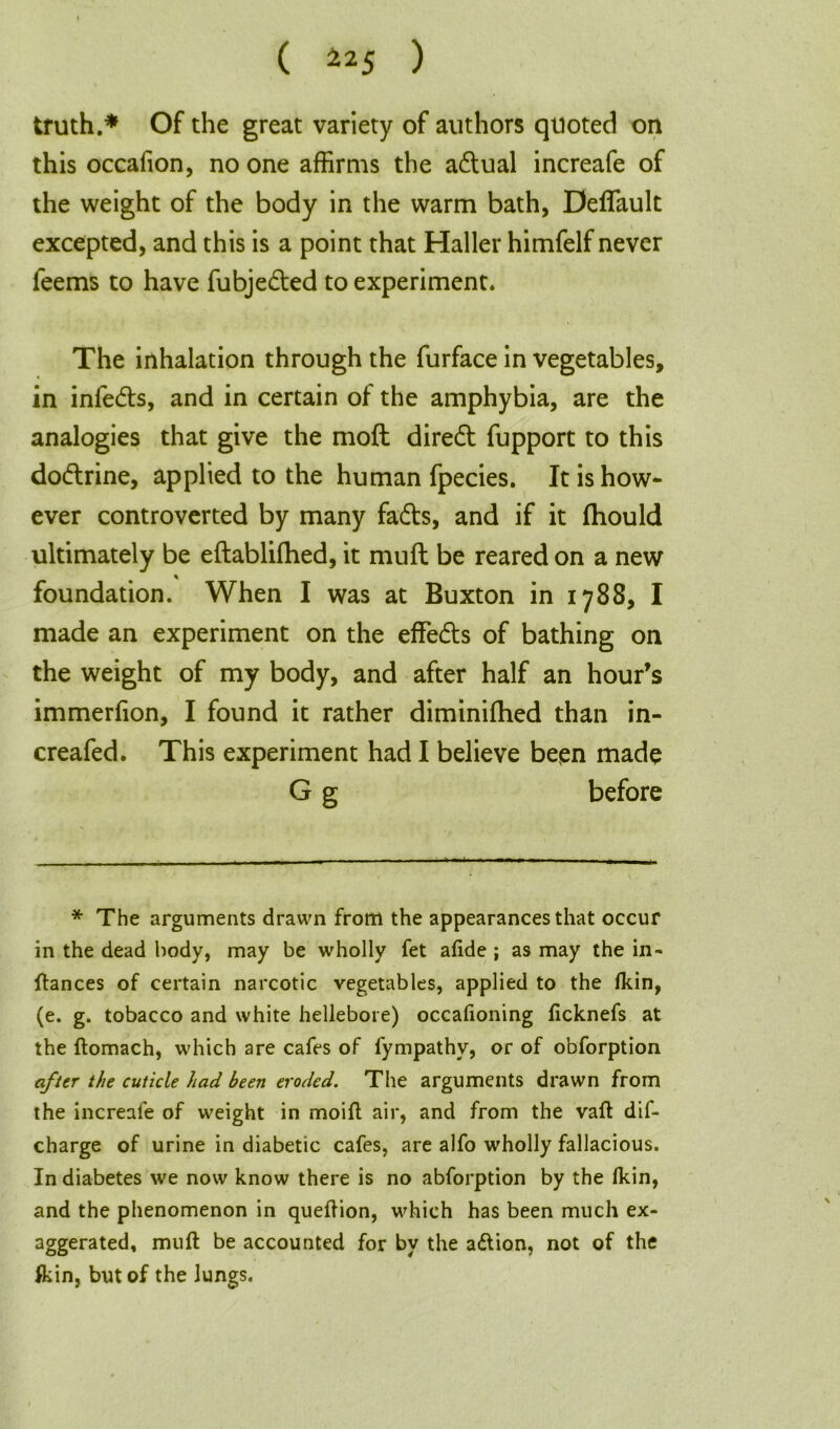 truth.* Of the great variety of authors quoted on this occafion, no one affirms the adual increafe of the weight of the body in the warm bath, Deffault excepted, and this is a point that Haller himfelf never leems to have fubjeded to experiment. The inhalation through the furface in vegetables, in infeds, and in certain of the amphybia, are the analogies that give the moft dired fupport to this dodrine, applied to the human fpecies. It is how- ever controverted by many fads, and if it fhould ultimately be eftablifhed, it mud be reared on a new % foundation. When I was at Buxton in 1788, I made an experiment on the effeds of bathing on the weight of my body, and after half an hour’s immerfion, I found it rather diminiffied than in- creafed. This experiment had I believe been made G g before * The arguments drawn from the appearances that occur in the dead body, may be wholly fet afide ; as may the in- stances of certain narcotic vegetables, applied to the fkin, (e. g. tobacco and white hellebore) occalioning ficknefs at the ftomach, which are cafes of fympathy, or of obforption after the cuticle had been eroded. The arguments drawn from the increafe of weight in moift air, and from the vaft dif- charge of urine in diabetic cafes, are alfo wholly fallacious. In diabetes we now know there is no abforption by the fkin, and the phenomenon in queftion, which has been much ex- aggerated, mult be accounted for by the adtion, not of the fkin, but of the Jungs.