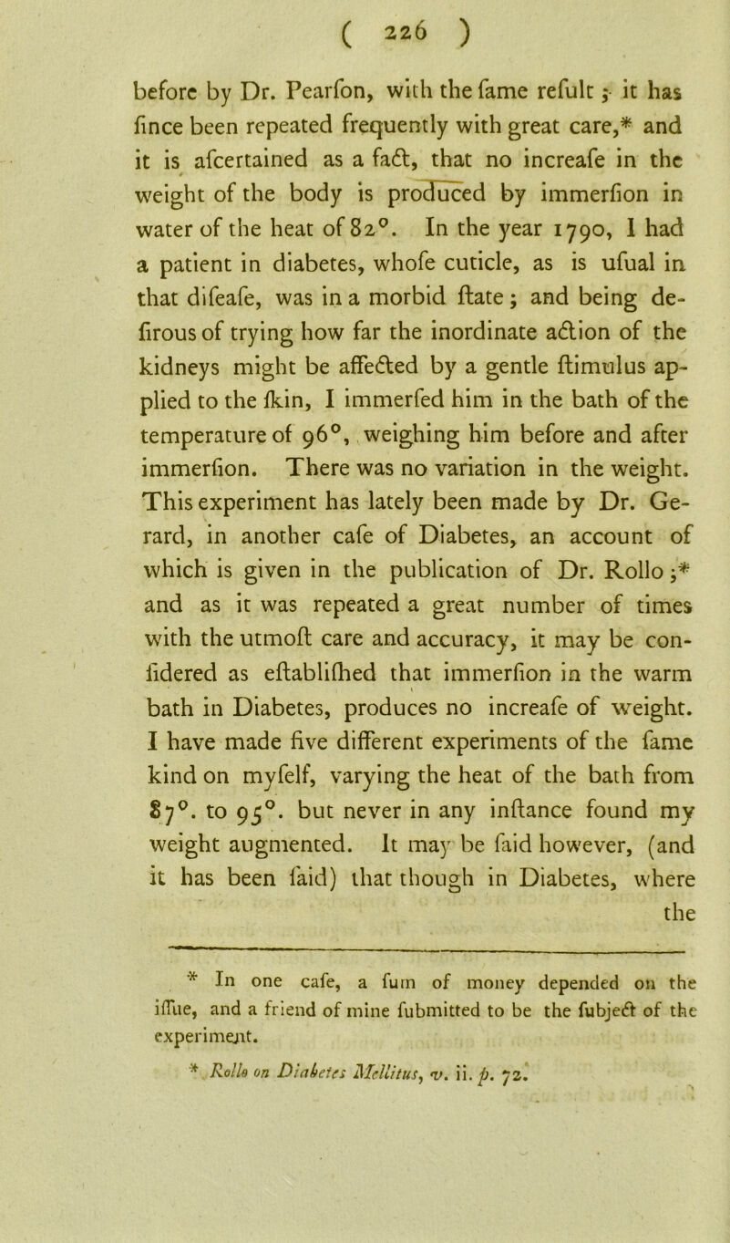 before by Dr. Pearfon, with the fame refult; it has fince been repeated frequently with great care,* * and it is afeertained as a fa£t, that no increafe in the weight of the body is produced by immerfion in water of the heat of 82°. In the year 1790, I had a patient in diabetes, whofe cuticle, as is ufual in that difeafe, was in a morbid (late; and being de- firous of trying how far the inordinate a<5tion of the kidneys might be affe&ed by a gentle ftimulus ap- plied to the Ikin, I immerfed him in the bath of the temperature of 96°, weighing him before and after immerfion. There was no variation in the weight. This experiment has lately been made by Dr. Ge- rard, in another cafe of Diabetes, an account of which is given in the publication of Dr. Rollo and as it was repeated a great number of times with the utmofl care and accuracy, it may be con- fidered as eftabliflhed that immerfion in the warm * \ bath in Diabetes, produces no increafe of weight. I have made five different experiments of the fame kind on myfelf, varying the heat of the bath from 87°. to 950. but never in any inftance found my weight augmented. It may be faid however, (and it has been faid) that though in Diabetes, where the * In one cafe, a Turn of money depended on the ilTue, and a friend of mine fubmitted to be the fubjeft of the experiment. * Rolls on Diabetes Mcllitus, i>. ii. p. 72.