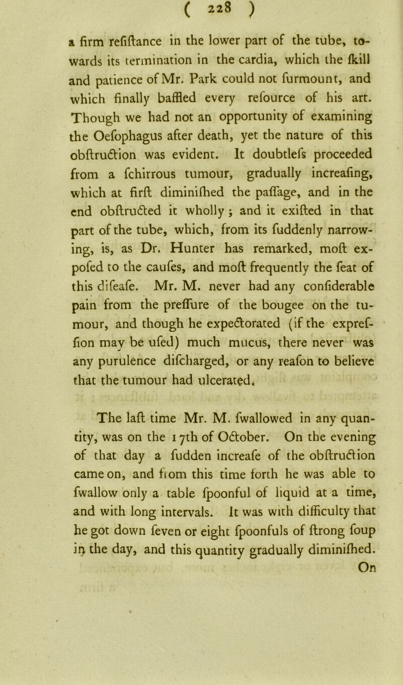 a firm refinance in the lower part of the tube, to- wards its termination in the cardia, which the fkill and patience of Mr. Park could not furmount, and which finally baffled every refource of his art. Though we had not an opportunity of examining the Oefophagus after death, yet the nature of this obftruCtion was evident. It doubtlefs proceeded from a fchirrous tumour, gradually increafing, which at firft diminifhed the paflage, and in the end obftruCted it wholly ; and it exifted in that part of the tube, which, from its fuddenly narrow- ing, is, as Dr. Hunter has remarked, moft ex- pofed to the caufes, and moft frequently the feat of this difeafe. Mr. M. never had any confiderable pain from the preflure of the bougee on the tu- mour, and though he expectorated (if the expref- fion may be ufed) much mucus, there never was any purulence difcharged, or any reafon to believe that the tumour had ulcerated. The laft time Mr. M. fwallowed in any quan- tity, was on the 17th of October. On the evening of that day a fudden increafe of the obftruCtion came on, and horn this time forth he was able to fwallow only a table fpoonful of liquid at a time, and with long intervals. It was with difficulty that he got down feven or eight fpoonfuls of ftrong foup in the day, and this quantity gradually diminifhed. On