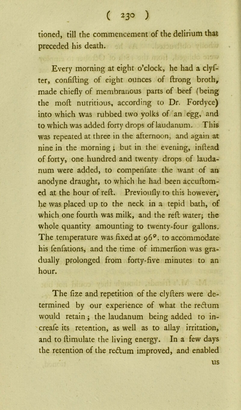 ( 23° ) tioned, till the commencement of the delirium that preceded his death. ' , . * t • Every morning at eight o’clock, he had a clyf- ter, confuting of eight ounces of ftrong broth, made chiefly of membranous parts of beef (being the moft nutritious, according to Dr, Fordyce) into which was rubbed two yolks of an egg, and to which was added forty drops of laudanum. This was repeated at three in the afternoon, and again at nine in the morning; but in the evening, inftead of forty, one hundred and twenty drops of lauda- num were added, to compenfate the want of an anodyne draught, to which he had been accuftom- ed at the hour of reft. Previoufly to this however, he was placed up to the neck in a tepid bath, of which one fourth was milk, and the reft water; the whole quantity amounting to twenty-four gallons. The temperature was fixed at 96°. to accommodate his fenfations, and the time of immerfion was gra- dually prolonged from forty-five minutes to an hour. The fize and repetition of the clyfters were de- termined by our experience of what the redlum would retain; the laudanum being added to in- creafe its retention, as well as to allay irritation, and to ftimulate the living energy. In a few days the retention of the re&um improved, and enabled us