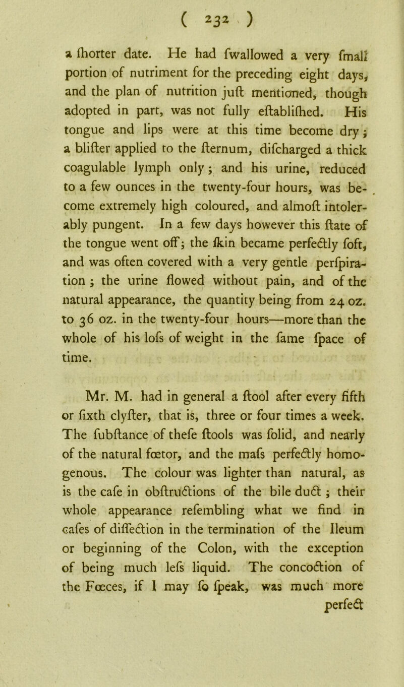 ( Z3Z ' ) a fhorter date. He had fwallowed a very fmalZ portion of nutriment for the preceding eight days, and the plan of nutrition juft mentioned, though adopted in part, was not fully eftabliftted. His tongue and lips were at this time become dry ; a blifter applied to the fternum, difcharged a thick coagulable lymph only; and his urine, reduced to a few ounces in the twenty-four hours, was be- come extremely high coloured, and almoft intoler- ably pungent. In a few days however this ftate of the tongue went off; the fkin became perfectly foft, and was often covered with a very gentle perfpira- tion ; the urine flowed without pain, and of the natural appearance, the quantity being from 24 oz. to 36 oz. in the twenty-four hours—more than the whole of his lofs of weight in the fame fpace of time. Mr. M. had in general a ftool after every fifth or fixth clyfter, that is, three or four times a week. The fubftance of thefe ftools was folid, and nearly of the natural foetor, and the mafs perfedtly homo- genous. The colour was lighter than natural, as is the cafe in obftrudtions of the bile dudt ; their whole appearance refembling what we find in cafes of diffedtion in the termination of the Ileum or beginning of the Colon, with the exception of being much lefs liquid. The concodtion of the Faeces, if 1 may fo fpeak, was much more perfedt