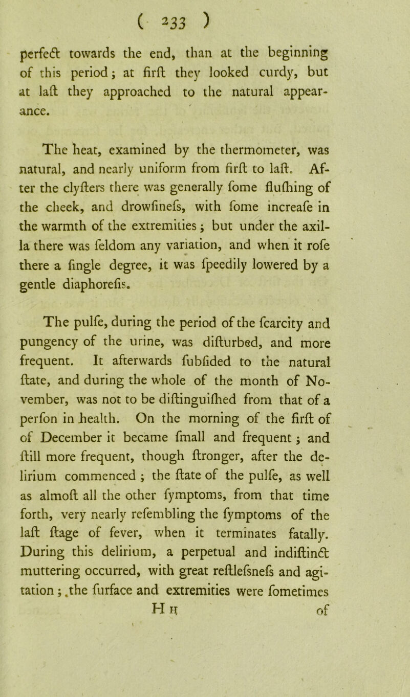 perfect towards the end, than at the beginning of this period; at firft they looked curdy, but at laft they approached to the natural appear- ance. The heat, examined by the thermometer, was natural, and nearly uniform from firft to laft. Af- ter the clyfters there was generally fome flufhing of the cheek, and drowfinefs, with fome increafe in the warmth of the extremities; but under the axil- la there was feldom any variation, and when it rofe there a fingle degree, it was fpeedily lowered by a gentle diaphorefis. The pulfe, during the period of the fcarcity and pungency of the urine, was difturbed, and more frequent. It afterwards fubfided to the natural ftate, and during the whole of the month of No- vember, was not to be diftinguifhed from that of a perfon in health. On the morning of the firft of of December it. became fmall and frequent; and ftill more frequent, though ftronger, after the de- lirium commenced ; the ftate of the pulfe, as well as almoft all the other fymptoms, from that time forth, very nearly refembling the fymptoms of the laft ftage of fever, when it terminates fatally. During this delirium, a perpetual and indiftindl muttering occurred, with great reftlefsnefs and agi- tation ; .the furface and extremities were fometimes H n of