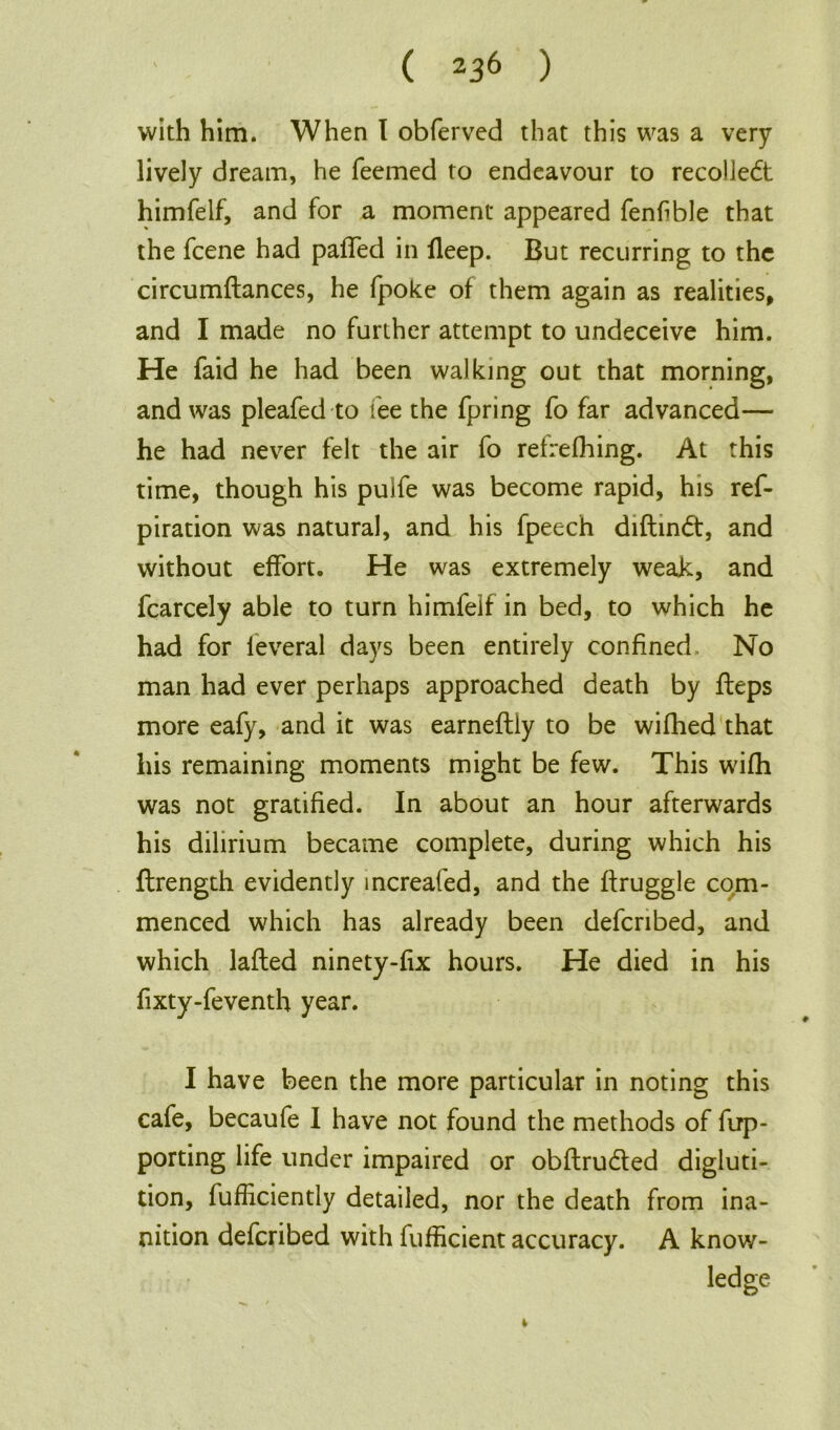 ( I 2 * * *36 ) with him. When I obferved that this was a very lively dream, he Teemed to endeavour to recoliedt himfelf, and for a moment appeared fenf ble that the fcene had paffed in fleep. But recurring to the circumftances, he fpoke of them again as realities, and I made no further attempt to undeceive him. He faid he had been walking out that morning, and was pleafed to see the fpring To far advanced— he had never felt the air To refrefhing. At this time, though his puife was become rapid, his ref- piration was natural, and his fpeech diftin<5t, and without effort. He was extremely weak, and fcarcely able to turn himfeif in bed, to which he had for leveral days been entirely confined No man had ever perhaps approached death by ffeps more eafy, and it was earneftly to be wifhed that liis remaining moments might be few. This wifh was not gratified. In about an hour afterwards his dilirium became complete, during which his ftrength evidently mcreafed, and the ffruggle com- menced which has already been defcribed, and which lafted ninety-fix hours. He died in his fixty-feventh year. I have been the more particular in noting this cafe, becaufe I have not found the methods of Tup- porting life under impaired or obflruded digluti- tion, fufficiently detailed, nor the death from ina- nition defcribed with fufficient accuracy. A know- ledge