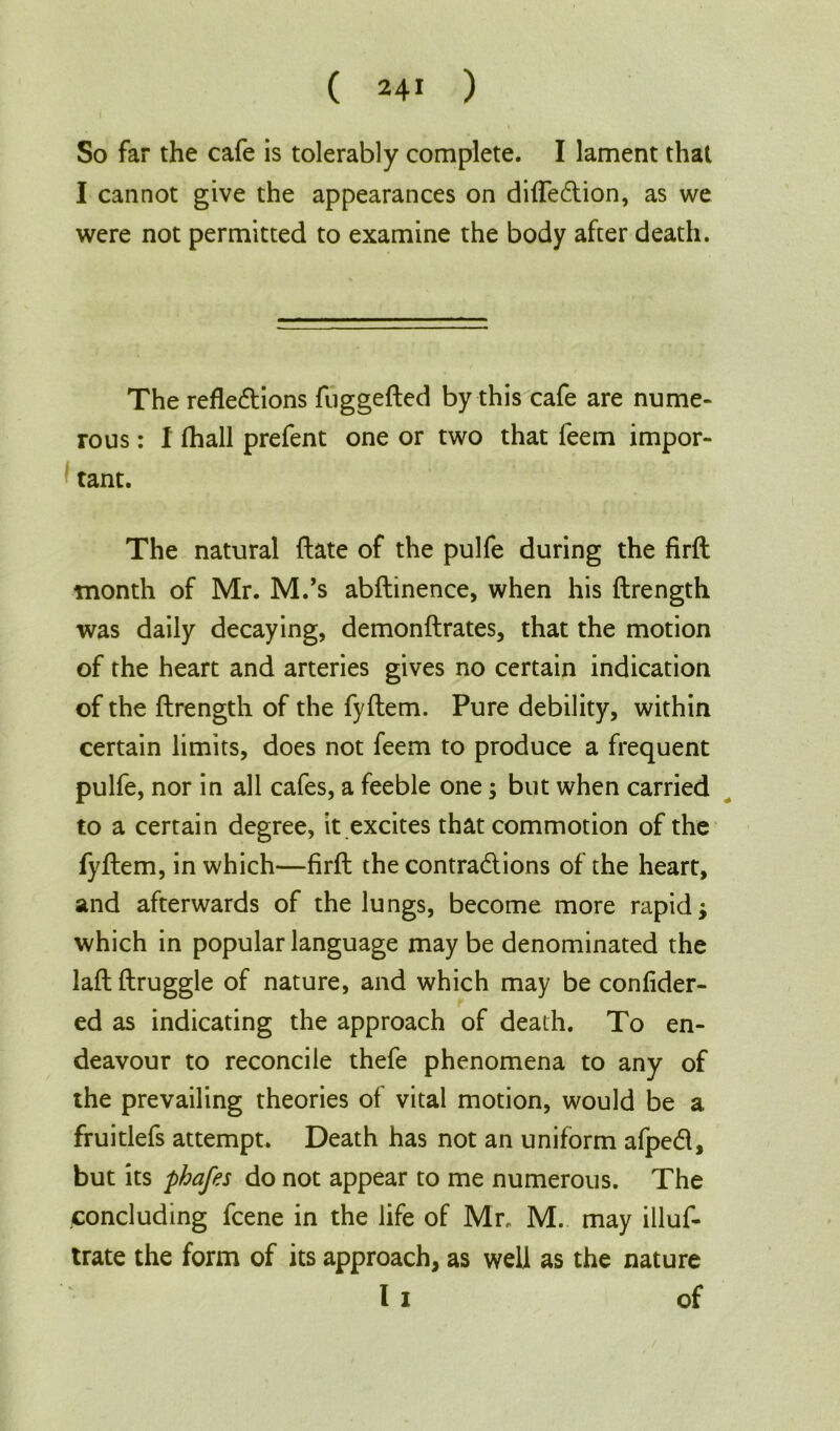 So far the cafe is tolerably complete. I lament that I cannot give the appearances on difledion, as we were not permitted to examine the body after death. The refledions fuggefted by this cafe are nume- rous : I fhall prefent one or two that feem impor- tant. The natural ftate of the pulfe during the firft month of Mr. M.’s abftinence, when his ftrength was daily decaying, demonftrates, that the motion of the heart and arteries gives no certain indication of the ftrength of the fyftem. Pure debility, within certain limits, does not feem to produce a frequent pulfe, nor in all cafes, a feeble one; but when carried to a certain degree, it excites that commotion of the fyftem, in which—firft the contradions of the heart, and afterwards of the lungs, become more rapid; which in popular language may be denominated the laftftruggle of nature, and which may be confider- ed as indicating the approach of death. To en- deavour to reconcile thefe phenomena to any of the prevailing theories of vital motion, would be a fruitlefs attempt. Death has not an uniform afped, but its phafes do not appear to me numerous. The concluding fcene in the life of Mr. M. may illus- trate the form of its approach, as well as the nature l i of