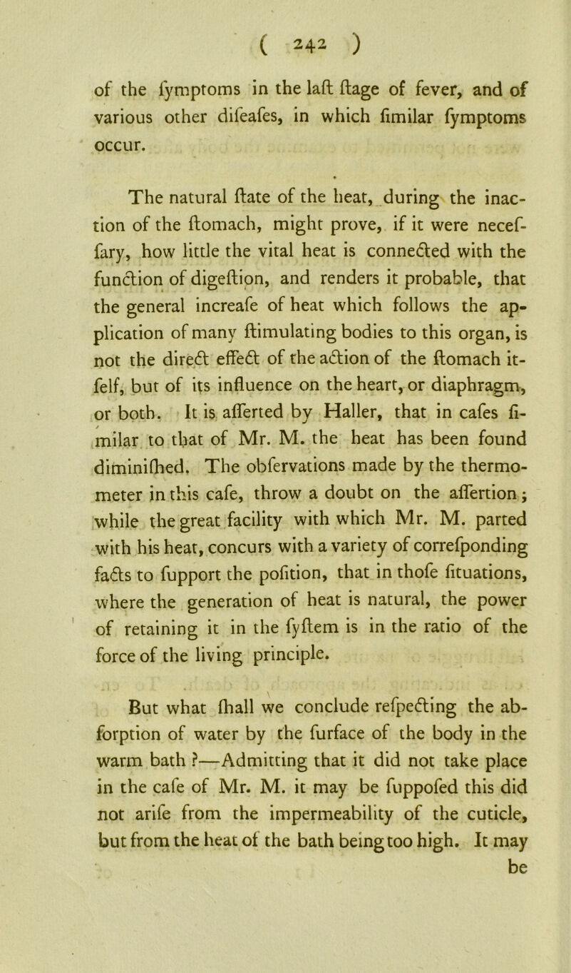 of the fymptoms in the laft ftage of fever, and of various other difeafes, in which fimilar fymptoms occur. • The natural ftate of the heat, during the inac- tion of the ftomach, might prove, if it were necef- fary, how little the vital heat is conneded with the function of digeftion, and renders it probable, that the general increafe of heat which follows the ap- plication of many ftimulating bodies to this organ, is not the direct effed of the adion of the ftomach it- felf, but of its influence on the heart, or diaphragm, or both. It is aflerted by Haller, that in cafes fl- / milar to that of Mr. M. the heat has been found diminifhed. The obfervations made by the thermo- meter in this cafe, throw a doubt on the aflertion; while the great facility with which Mr. M. parted with his heat, concurs with a variety of correfponding fads to fupport the pofition, that in thofe fituations, where the generation of heat is natural, the power of retaining it in the fyftem is in the ratio of the force of the living principle. But what fhall we conclude refpeding the ab- forption of water by the furface of the body in the warm bath ?—Admitting that it did not take place in the cafe of Mr. M. it may be fuppofed this did not arife from the impermeability of the cuticle, but from the heat of the bath being too high. It may be