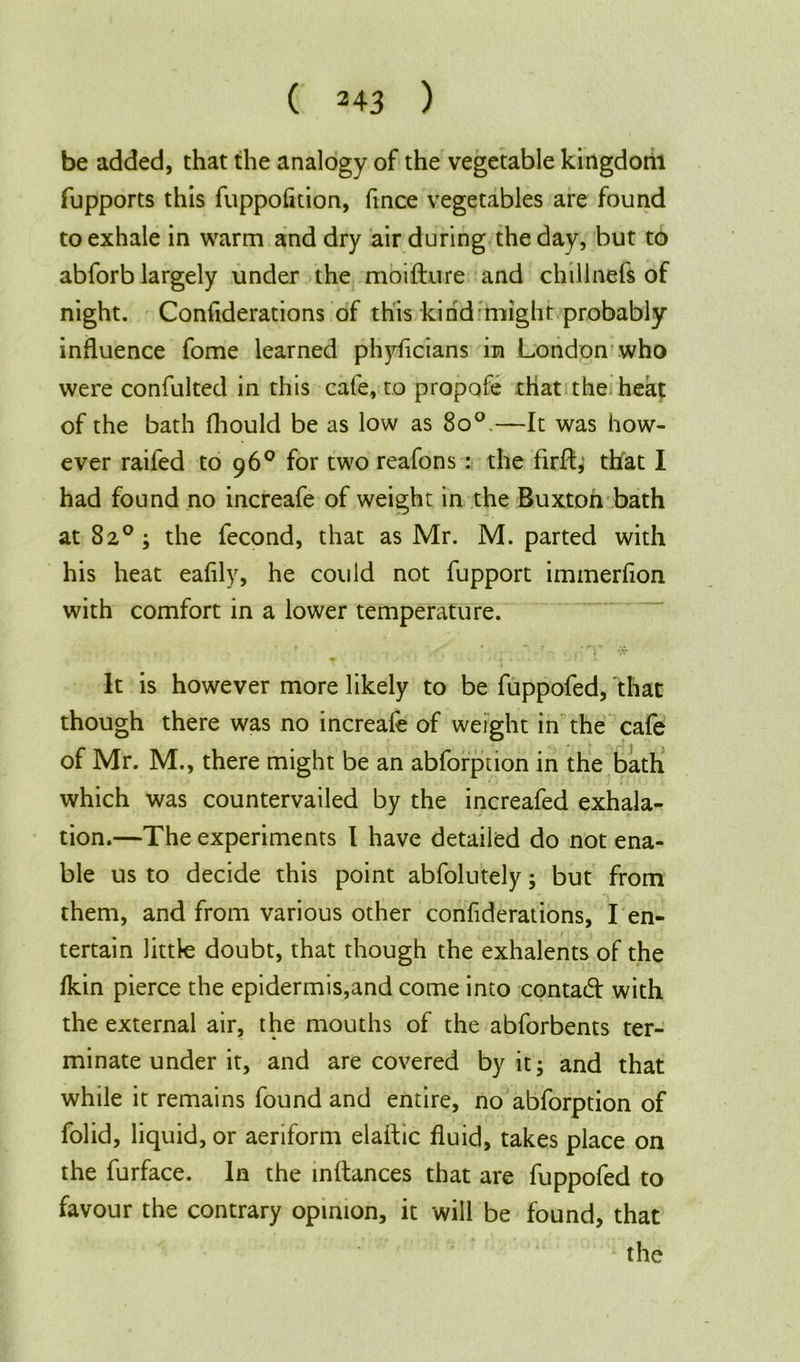be added, that the analogy of the vegetable kingdom fupports this fuppofition, fince vegetables are found to exhale in warm and dry air during the day, but to abforb largely under the moifture and chillnefs of night. Confiderations of this kind might probably influence fome learned phyficians in London who were confulted in this cafe, to propofe that the heat of the bath fhould be as low as 8o°.—It was how- ever raifed to 96° for two reafons : the firffy that I had found no increafe of weight in the Buxton bath at 82°; the fecond, that as Mr. M. parted with his heat eafily, he could not fupport immerfion with comfort in a lower temperature. It is however more likely to be fuppofed, that though there was no increafe of weight in the cafe of Mr. M., there might be an abforption in the bath which was countervailed by the increafed exhala- tion.—The experiments I have detailed do not ena- ble us to decide this point abfolutely; but from them, and from various other confiderations, I en- tertain little doubt, that though the exhalents of the fkin pierce the epidermis,and come into contaid with the external air, the mouths of the abforbents ter- minate under it, and are covered by it; and that while it remains found and entire, no abforption of folid, liquid, or aeriform elaftic fluid, takes place on the furface. In the inftances that are fuppofed to favour the contrary opinion, it will be found, that