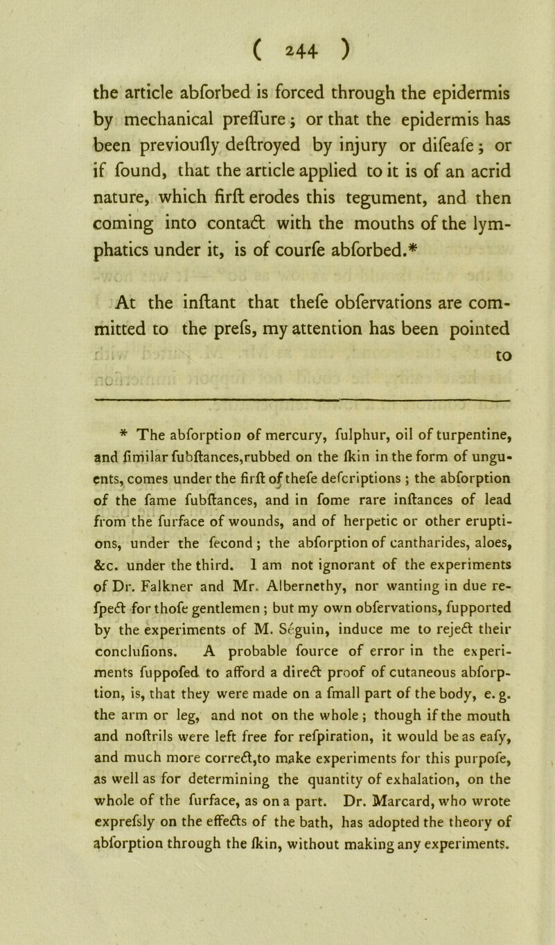 the article abforbed is forced through the epidermis by mechanical preffure; or that the epidermis has been previoully deftroyed by injury or difeafe; or if found, that the article applied to it is of an acrid nature, which firft erodes this tegument, and then coming into contact with the mouths of the lym- phatics under it, is of courfe abforbed.* At the inftant that thefe obfervations are com- mitted to the prefs, my attention has been pointed to * The abforption of mercury, fulphur, oil of turpentine, and fimilar fubftances,rubbed on the lkin in the form of ungu- ents, comes under the firft of thefe defcriptions ; the abforption of the fame fubftances, and in fome rare inftances of lead from the furface of wounds, and of herpetic or other erupti- ons, under the fecond ; the abforption of cantharides, aloes, &c. under the third. 1 am not ignorant of the experiments of Dr. Falkner and Mr. Albernethy, nor wanting in due re- fpecft for thofe gentlemen ; but my own obfervations, fupported by the experiments of M. Seguin, induce me to rejeft their conclufions. A probable fource of error in the experi- ments fuppofed to afford a diretft proof of cutaneous abforp- tion, is, that they were made on a fmall part of the body, e. g. the arm or leg, and not on the whole; though if the mouth and noftrils were left free for refpiration, it would be as eafy, and much more corre<ft,to make experiments for this purpofe, as well as for determining the quantity of exhalation, on the whole of the furface, as on a part. Dr. Marcard, who wrote exprefsly on the effects of the bath, has adopted the theory of ablorption through the lkin, without making any experiments.