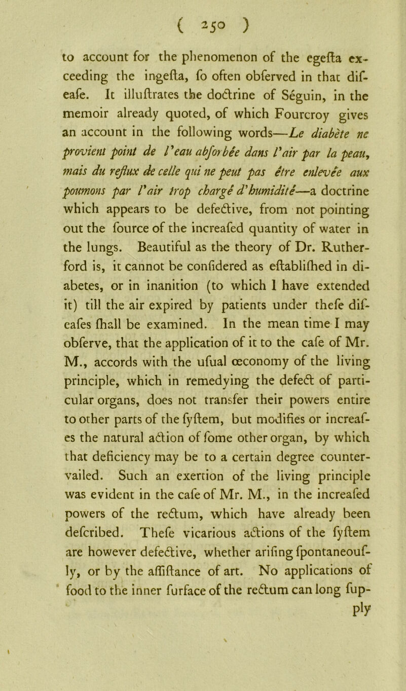 ( 25° ) to account for the phenomenon of the egefta ex- ceeding the ingefta, fo often obferved in that dif- eafe. It illuftrates the dodtrine of Seguin, in the memoir already quoted, of which Fourcroy gives an account in the following words—Le diabete nc provient point de l 'eau a bfor bee dans l air par la peau, mats du reflux de celle qui ne peut pas etre enlevie aux poumons par Pair trop charge d'humidite—a doctrine which appears to be defective, from not pointing out the fource of the increafed quantity of water in the lungs. Beautiful as the theory of Dr. Ruther- ford is, it cannot be confidered as eftablifhed in di- abetes, or in inanition (to which 1 have extended it) till the air expired by patients under thefe dif- eafes fhall be examined. In the mean time I may obferve, that the application of it to the cafe of Mr. M., accords with the ufual ceconomy of the living principle, which in remedying the defeat of parti- cular organs, does not transfer their powers entire toother parts of the fyftem, but modifies or increaf- es the natural adtion of fome other organ, by which that deficiency may be to a certain degree counter- vailed. Such an exertion of the living principle was evident in the cafe of Mr. M., in the increafed powers of the redtum, which have already been defcribed. Thefe vicarious adtions of the fyftem are however defedtive, whether arifingfpontaneouf- ly, or by the afliftance of art. No applications of food to the inner furface of the redtum can long fup- p'y