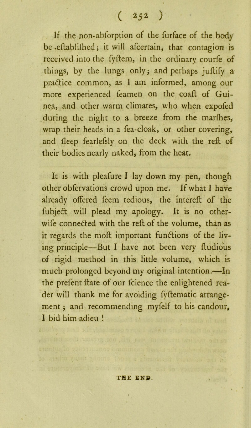 If the non-abforption of the furface of the body be-.eftablifhed; it will afcertain, that contagion is received into the fyftem, in the ordinary courfe of things, by the lungs only; and perhaps juftify a practice common, as I am informed, among our more experienced Teamen on the coaft of Gui- nea, and other warm climates, who when expofed during the night to a breeze from the marfhes, wrap their heads in a Tea-cloak, or other covering, and fleep fearlefsly on the deck with the reft of their bodies nearly naked, from the heat. It is with pleafure I lay down my pen, though other obfervations crowd upon me. If what I have already offered Teem tedious, the intereft of the fubjedt will plead my apology. It is no other- wife conne&ed with the reft of the volume, than as it regards the moft important functions of the liv- ing principle—But I have not been very ftudious of rigid method in this little volume, which is much prolonged beyond my original intention.—In the prefent ftate of our fcience the enlightened rea- der will thank me for avoiding fyftematic arrange- ment ; and recommending myfelf to his candour, 1 bid him adieu ! THE ENP