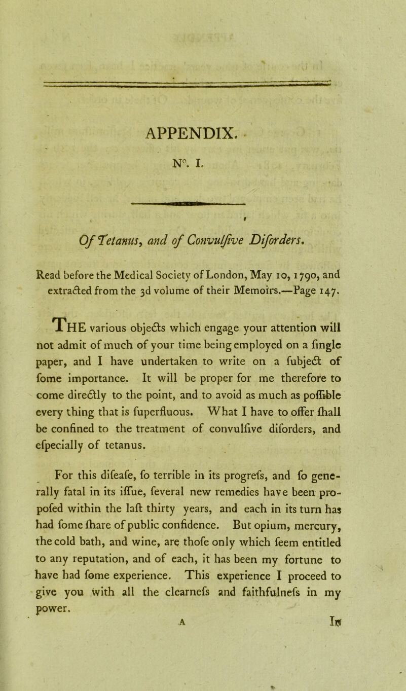 APPENDIX. N°. I. Of Tetanus, and of Convulfive Diforders. Read before the Medical Society of London, May io, 1790, and extracted from the 3d volume of their Memoirs.—Page 147. The various objedls which engage your attention will not admit of much of your time being employed on a fingle paper, and I have undertaken to write on a fubje£t of fome importance. It will be proper for me therefore to come dire£tly to the point, and to avoid as much as pofliblc every thing that is fuperfluous. What I have to offer fliall be confined to the treatment of convulfive diforders, and efpecially of tetanus. For this difeafe, fo terrible in its progrefs, and fo gene- rally fatal in its iffue, feveral new remedies have been pro- pofed within the laft thirty years, and each in its turn has had fome fhare of public confidence. But opium, mercury, the cold bath, and wine, are thofe only which feem entitled to any reputation, and of each, it has been my fortune to have had fome experience. This experience I proceed to give you with all the clearnefs and faithfulnefs in my power. Iff A