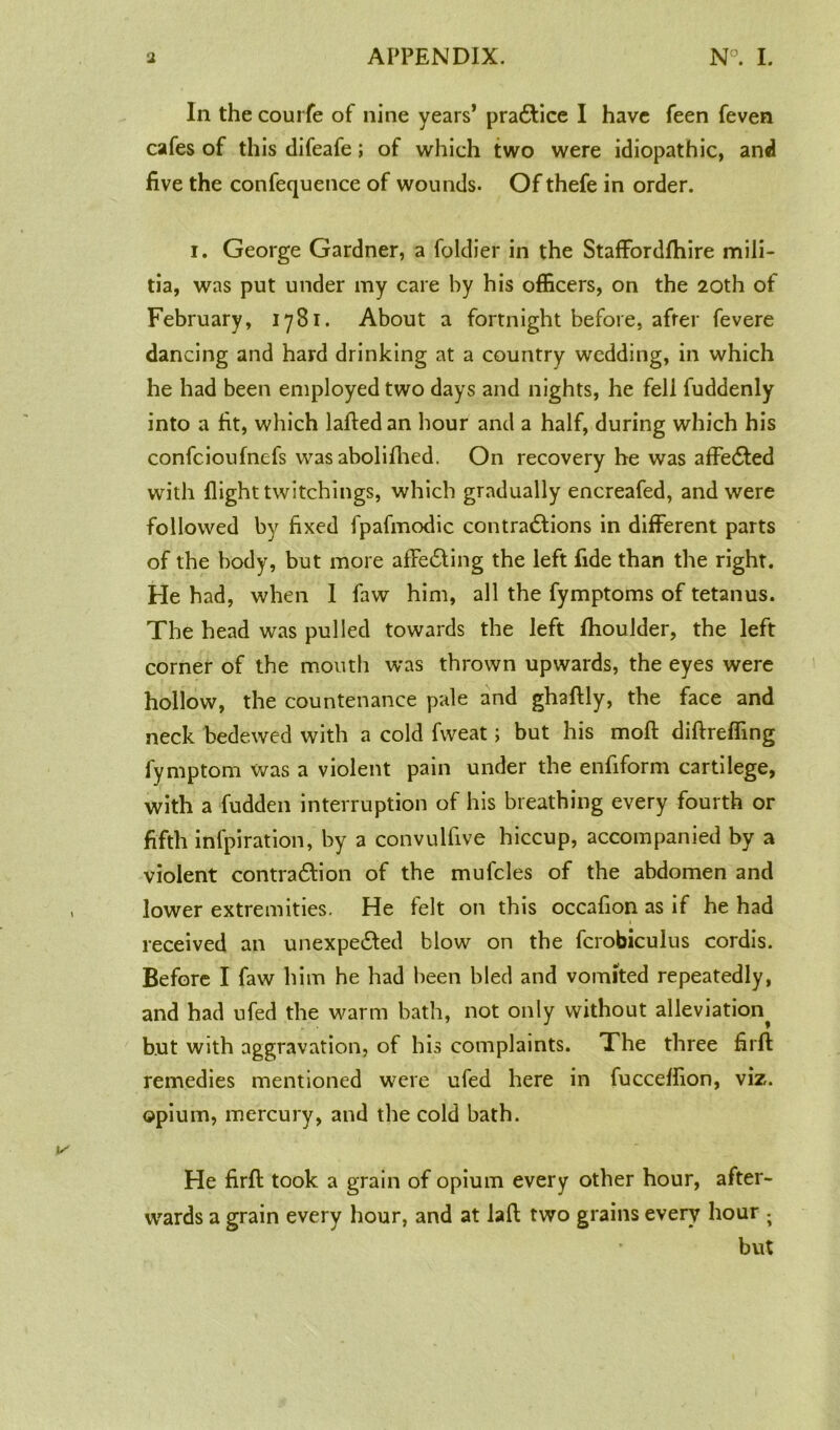 In the courfe of nine years’ practice I have feen feven cafes of this difeafe; of which two were idiopathic, and five the confequence of wounds. Of thefe in order. i. George Gardner, a foldier in the Staffordfhire mili- tia, was put under my care by his officers, on the 20th of February, 1781. About a fortnight before, after fevere dancing and hard drinking at a country wedding, in which he had been employed two days and nights, he fell fuddenly into a fit, which laftedan hour and a half, during which his confcioufnefs wasabolifhed. On recovery he was affected with flight twitchings, which gradually encreafed, and were followed by fixed fpafmodic contractions in different parts of the body, but more affeCting the left fide than the right. He had, when I faw him, all the fymptoms of tetanus. The head was pulled towards the left fhoulder, the left corner of the mouth was thrown upwards, the eyes were hollow, the countenance pale and ghaftly, the face and neck bedewed with a cold fweat; but his moft diftreffing fymptom was a violent pain under the enfiform cartilege, with a fudden interruption of his breathing every fourth or fifth infpiration, by a convulfive hiccup, accompanied by a violent contraction of the mufcles of the abdomen and lower extremities. He felt on this occafion as if he had received an unexpected blow on the fcrobiculus cordis. Before I faw him he had been bled and vomited repeatedly, and had ufed the warm bath, not only without alleviation^ but with aggravation, of his complaints. The three firft remedies mentioned were ufed here in fucceffion, viz. opium, mercury, and the cold bath. He firft took a grain of opium every other hour, after- wards a grain every hour, and at laft two grains every hour ; but