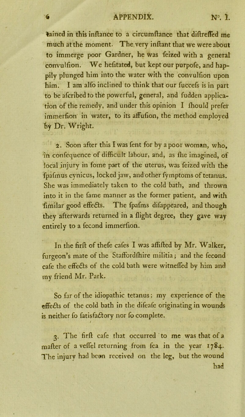 ♦ained in this inftance to a circumftance that diftreffed me much at the moment. The. very inftant that we were about to immerge poor Gardner, he was feized with a general convulfion. We hefitated, but kept our purpofe, and hap- pily plunged him into the water with the convulfion upon him. I am alfo inclined to think that our fuceefs is in part to be afcribed to the powerful, general, and fudden applica- tion of the remedy, and under this opinion I fhould prefer immerfton in water, to its affufion, the method employed &y Dr. Wright. 2. Soon after this I was fent for by a poor woman, who, in confequence of difficult labour, and, as fhe imagined, of local injury in fome part of the uterus, was feized with the fpafmus cynicus, locked jaw, and other fymptoms of tetanus. She was immediately taken to the cold bath, and thrown into it in the fame manner as the former patient, and with fimilar good effedls. The fpafms difappeared, and though they afterwards returned in a flight degree, they gave way entirely to a fecond immerfion. In the firft of thefe cafes I was affifted by Mr. Walker, furgeon’s mate of the Staffordfhire militia; and the fecond cafe the effects of the cold bath were witneffied by him and my friend Mr. Park. So far of the idiopathic tetanus; my experience of the effedts of the cold bath in the difeafe originating in wounds is neither fo fatisfadlory nor fo complete. / 3. The firft cafe that occurred to me was that of a mafter of a veflel returning from fea in the year 1784. The injurv had beon received on the leg, but the wound had