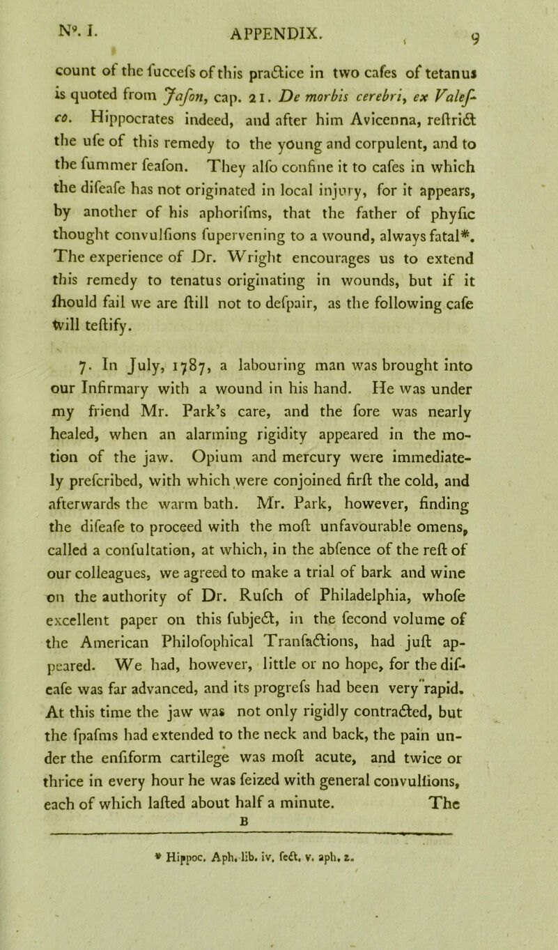 \ 9 count ot the iuccefs of this pra£tice in two cafes of tetanus is quoted from Jafon, cap. 21. De morbis cerebri, ex Valef* co. Hippocrates indeed, and after him Avicenna, reftridt the ufe of this remedy to the young and corpulent, and to the fummer feafon. They alfo confine it to cafes in which the difeafe has not originated in local injury, for it appears, by another of his aphorifms, that the father of phyfic thought convulfions fupervening to a wound, always fatal*. The experience of Dr. Wright encourages us to extend this remedy to tenatus originating in wounds, but if it fhould fail we are ftill not to defpair, as the following cafe tvill teftify. 7. In July, 1787, a labouring man was brought into our Infirmary with a wound in his hand. He was under my friend Mr. Park’s care, and the fore was nearly healed, when an alarming rigidity appeared in the mo- tion of the jaw. Opium and mercury were immediate- ly prefcribed, with which were conjoined firfl the cold, and afterwards the warm bath. Mr. Park, however, finding the difeafe to proceed with the mod unfavourable omens, called a confultation, at which, in the abfence of the reft of our colleagues, we agreed to make a trial of bark and wine on the authority of Dr. Rufch of Philadelphia, whofe excellent paper on this fubjedf, in the fecond volume of the American Philofophical Tranfadtions, had juft ap- peared. We had, however, little or no hope, for the dif- eafe was far advanced, and its progrefs had been very “rapid. At this time the jaw was not only rigidly contradled, but the fpafms had extended to the neck and back, the pain un- der the enfiform cartilege was moft acute, and twice or thrice in every hour he was feized with general convulfions, each of which lafted about half a minute. The B