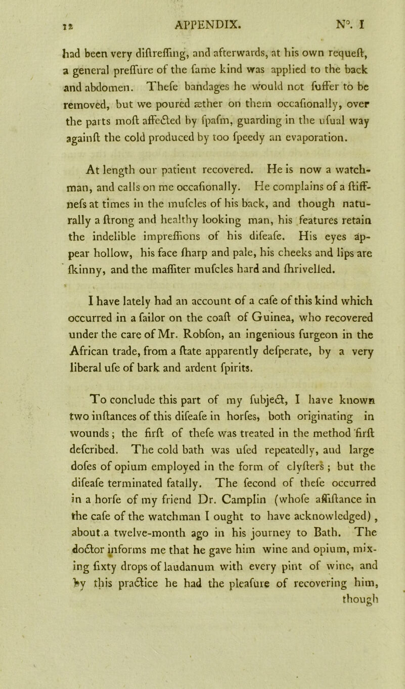 had been very difirefling, and afterwards, at his own requefl:, a general prefliire of the fame kind was applied to the back and abdomen. Thefe bandages he would nGt fuffer to be removed, but we poured aether on them occafionally, over the parts moft aflfeiSled by fpafm, guarding in the ufual way againfl: the cold produced by too fpeedy an evaporation. At length our patient recovered. He is now a watch- man, and calls on me occafionally. He complains of a ftifF- nefsat times in the mufcles of his back, and though natu- rally a flrong and healthy looking man, his features retain the indelible impreflions of his difeafe. His eyes ap- pear hollow, his face fharp and pale, his cheeks and lips are fkinny, and the mafliter mufcles hard and fhrivelled. I have lately had an account of a cafe of this kind which occurred in a Tailor on the coaft of Guinea, who recovered under the care of Mr. Robfon, an ingenious furgeon in the African trade, from a flate apparently defperate, by a very liberal ufe of bark and ardent fpirits. To conclude this part of my fubje£l, I have known two inftances of this difeafe in horfes, both originating in wounds; the firfl: of thefe was treated in the method firfl: deferibed. The cold bath was ufed repeatedly, aud large dofes of opium employed in the form of clyfters ; but the difeafe terminated fatally. The fecond of thefe occurred in a horfe of my friend Dr. Camplin (whole afliftance in the cafe of the watchman I ought to have acknowledged) , about a twelve-month ago in his journey to Bath. The dodtor informs me that he gave him wine and opium, mix- ing fixty drops of laudanum with every pint of wine, and hy this pra£tice he had the pleafure of recovering him, though