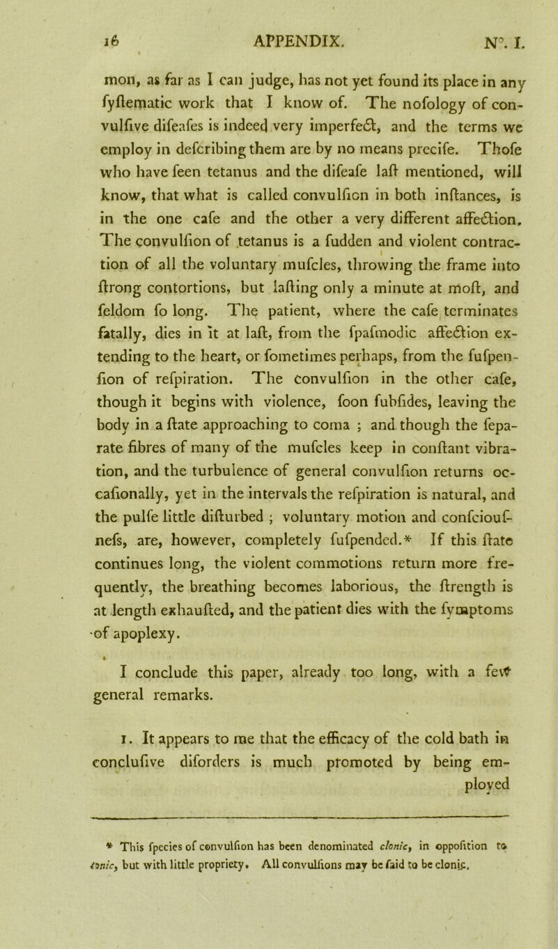 mon, as far as I can judge, has not yet found its place in any fyftematic work that I know of. The nofology of con- vulfive difeafes is indeed very imperfedt, and the terms we employ in defcribing them are by no means precife. Thofe who have feen tetanus and the difeafe laft mentioned, will know, that what is called convulfion in both inftances, is in the one cafe and the other a very different affedlion. The convulfion of tetanus is a fudden and violent contrac- i tion of all the voluntary mufcles, throwing the frame into ftrong contortions, but iafting only a minute at rrtoft, and feldom fo long. The patient, where the cafe terminates fatally, dies in it at laid, from the fpafmodic affedtion ex- tending to the heart, or fometimes perhaps, from the fufpen- fion of refpiration. The convulfion in the other cafe, though it begins with violence, foon fubfides, leaving the body in a ftate approaching to coma ; and though the fepa- rate fibres of many of the mufcles keep in conftant vibra- tion, and the turbulence of general convulfion returns oc- cafionaliy, yet in the intervals the refpiration is natural, and the pulfe little difturbed ; voluntary motion and confciouf- nefs, are, however, completely fufpended.* If this ftate continues long, the violent commotions return more fre- quently, the breathing becomes laborious, the ftrength is at length exhaufted, and the patient dies with the fyoaptoms of apoplexy. t I conclude this paper, already too long, with a fevtf general remarks. i. It appears to me that the efficacy of the cold bath in conclufive diforders is much promoted by being em- ployed * This fpecies of convulfion has been denominated clonk, in oppofition to ttnicy but with little propriety. All convullions may be faid to be clonj.c.