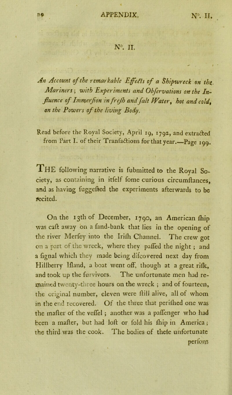 N°. II. An Account of the remarkable Effetts of a Shipwreck on the, Mariners ; with Experiments and Obfervations on the In- fluence of Immerflon in frefh andfait Water, hot and coldt on the Powers of the living Body. Read before the Royal Society, April 19, 1792, and extra&ed from Part I. of their Tranfaflions for that year. Page 199. The following narrative is fubmitted to the Royal So- ciety, as containing in itfelf fome curious circumfhnces, and as having fuggefted the experiments afterwards to be Recited. On the 13th of December, 1790, an American fhip was call away on a fand-bank that lies in the opening of the river Merfey into the Irifh Channel. The crew got on a part of the wreck, where they paffed the night ; and a fignal which they made being diicovered next day from Hillberry Ifland, a boat went off, though at a great rifk, and took up the furvivors. The unfortunate men had re- mained twenty-three hours on the wreck ; and of fourteen, the original number, eleven were If ill alive, all of whom in the end recovered. Of the three that perilhed one was the mailer of the velfel; another was a palfenger who had been a mailer, but had loll: or fold his fhip in America; the third was the cook. The bodies of thele unfortunate perfons