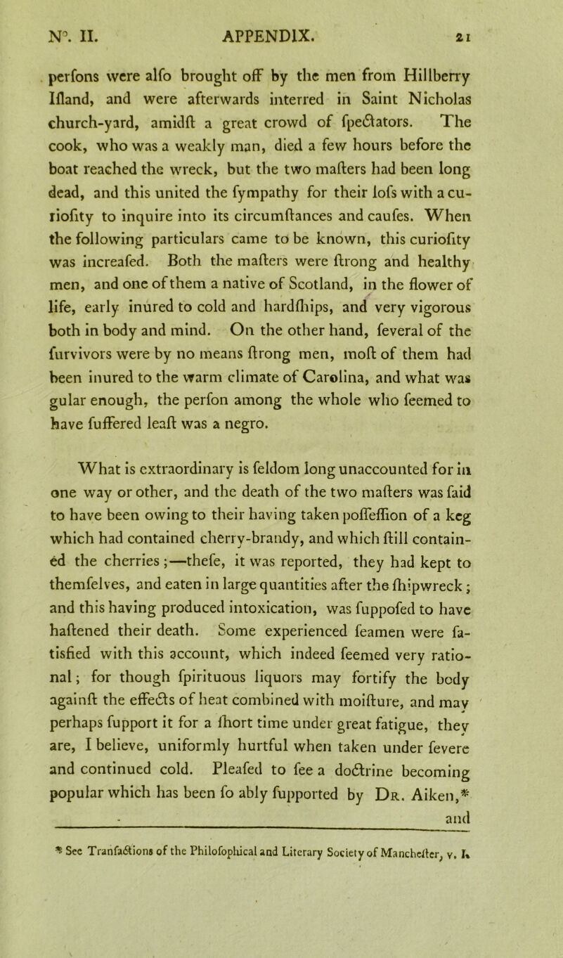 perfons were alfo brought off by the men from Hillberry Ifland, and were afterwards interred in Saint Nicholas church-yard, amidft a great crowd of fpedtators. The cook, who was a weakly man, died a few hours before the boat reached the wreck, but the two matters had been long dead, and this united the fympathy for their lofs with a cu- riofity to inquire into its circumftances and caufes. When the following particulars came to be known, this curiofity was increafed. Both the matters were ttrong and healthy men, and one of them a native of Scotland, in the flower of life, early inured to cold and hardfhips, and very vigorous both in body and mind. On the other hand, feveral of the furvivors were by no means ttrong men, moft of them had been inured to the warm climate of Carolina, and what was gular enough, the perfon among the whole who feemed to have fuffered leatt was a negro. What is extraordinary is feldom long unaccounted for in one way or other, and the death of the two matters was faid to have been owing to their having taken pofleflion of a keg which had contained cherry-brandy, and which ftill contain- ed the cherries ;—thefe, it was reported, they had kept to themfelves, and eaten in large quantities after the fhipwreck; and this having produced intoxication, was fuppofed to have haftened their death. Some experienced feamen were fa- tisfied with this account, which indeed feemed very ratio- nal ; for though fpirituous liquors may fortify the body againft the effedts of heat combined with moifture, and may perhaps fupport it for a Ihort time under great fatigue, they are, I believe, uniformly hurtful when taken under fevere and continued cold. Pleafed to fee a dodhine becoming popular which has been fo ably fupported by Dr. Aiken,*' - and ^ Sec Tranfa&ions of the Philofophical and Literary Society of Manchester, y, I%