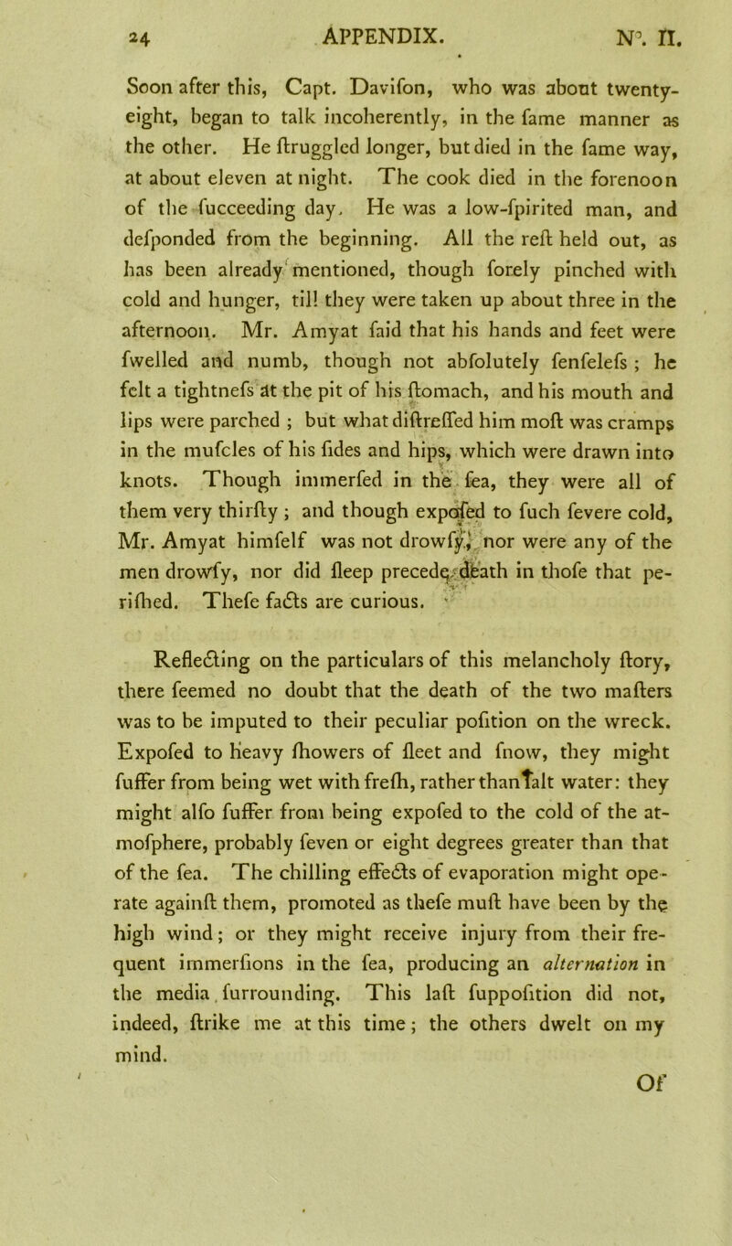 Soon after this, Capt. Davifon, who was about twenty- eight, began to talk incoherently, in the fame manner as the other. He ftruggled longer, but died in the fame way, at about eleven at night. The cook died in the forenoon of the fucceeding day. He was a low-fpirited man, and defponded from the beginning. AH the reft held out, as has been already mentioned, though forely pinched with cold and hunger, til! they were taken up about three in the afternoon. Mr. Amyat faid that his hands and feet were fwelled and numb, though not abfolutely fenfelefs ; he felt a tightnefs at the pit of his ftomach, and his mouth and lips were parched ; but what diftreffed him mod was cramps in the mufcles of his ftdes and hips, which were drawn into knots. Though immerfed in the fea, they were all of them very thirfty ; and though expofed to fuch fevere cold, Mr. Amyat himfelf was not drowfy* nor were any of the men drowfy, nor did lleep precede. death in thofe that pe- rifhed. Thefe fadts are curious. ' Refledting on the particulars of this melancholy ftory, there feemed no doubt that the death of the two mafters was to be imputed to their peculiar pofition on the wreck. Expofed to Heavy Ihowers of fleet and fnow, they might fuffer from being wet withfrefh, ratherthantalt water: they might alfo fuffer from being expofed to the cold of the at- mofphere, probably feven or eight degrees greater than that of the fea. The chilling effects of evaporation might ope - rate againft them, promoted as thefe muft have been by the high wind; or they might receive injury from their fre- quent irnmerfions in the fea, producing an alternation in the media furrounding. This laft fuppofttion did not, indeed, ftrike me at this time; the others dwelt on my mind. Of