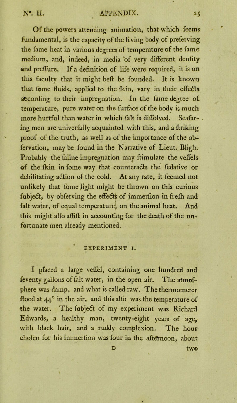 4 ' Of the powers attending animation, that which fecms fundamental, is the capacity of the living body of preferving the fame heat in various degrees of temperature of the fame medium, and, indeed, in media of very different denfity and preffure. If a definition of life were required, it is on this faculty that it might beft be founded. It is known that fome fluids, applied to the fkin, vary in their effects afccording to their impregnation. In the fame degree of temperature, pure water on the furface of the body is much more hurtful than water in which fait is diflfolved. Seafar- ing men are univerfally acquainted with this, and a ftriking proof of the truth, as well as of the importance of the ob- fervation, maybe found in the Narrative of Lieut. Bligh. Probably the faline impregnation may ftimulate the veflels ©f the fkin in fome way that counteracts the fedative or debilitating aCtion of the cold. At any rate, it feemed not unlikely that fome light might be thrown on this curious fubjeCt, by obferving the effe£t$ of immerfion in frefh and fait water, of equal temperature^ on the animal heat. And this might alfo affifl in accounting for the death of the un- fortunate men already mentioned. EXPERIMENT I. I placed a large veffel, containing one hundred and feventy gallons of fait water, in the open air. The atmof- phere was damp, and what is called raw. The thermometer flood at 440 in the air, and this alfo was the temperature of the water. The fubjeCl of my experiment was Richard Edwards, a healthy man, twenty-eight years of age, with black hair, and a ruddy complexion. The hour chofen for his immerfion was four in the afternoon, about P two