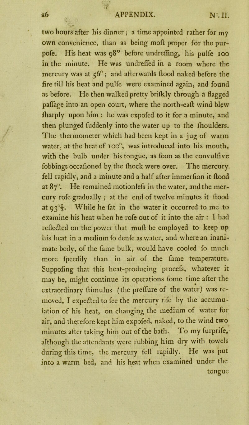 two hours after his dinner ; a time appointed rather for my own convenience, than as being moft proper for the pur- pofe. His heat was 98° before undrefling, his pulfe 100 in the minute. He was undrefled in a room where the mercury was at 56° ; and afterwards flood naked before the fire till his heat and pulfe were examined again, and found as before. He then walked pretty brifkly through a flagged paflage into an open court, where the north-eafl wind blew fharply upon him : he was expofed to it for a minute, and then plunged fuddenly into the water up to the fhoulders. The thermometer which had been kept in a jug of warm water, at the heat of ioo°, was introduced into his mouth, with the bulb under his tongue, as foon as the convulfive fobbings occafioned by the fhock were over. The mercury fell rapidly, and a minute and a half after immerfion it flood at 87°. He remained motionlefs in the water, and the mer- cury rofe gradually ; at the end of twelve minutes it flood at 93°1. While he fat in the water it occurred to me to examine his heat when he rofe out of it into the air : I had refledled on the power that mull be employed to keep up his heat in a medium fo denfe as water, and where an inani- mate body, of the fame bulk, would have cooled fo much more fpeedily than in air of the fame temperature. Suppofing that this heat-producing procefs, whatever it may be, might continue its operations fome time after the extraordinary flimulus (the preflure of the water) was re- moved, I expedled to fee the mercury rife by the accumu- lation of his heat, on changing the medium of water for air, and therefore kept him expofed, naked, to the wind two minutes after taking him out of the bath. To my furprife, although the attendants were rubbing him dry with towels during this time, the mercury fell rapidly. He was put into a warm bed, and his heat when examined under the tongue