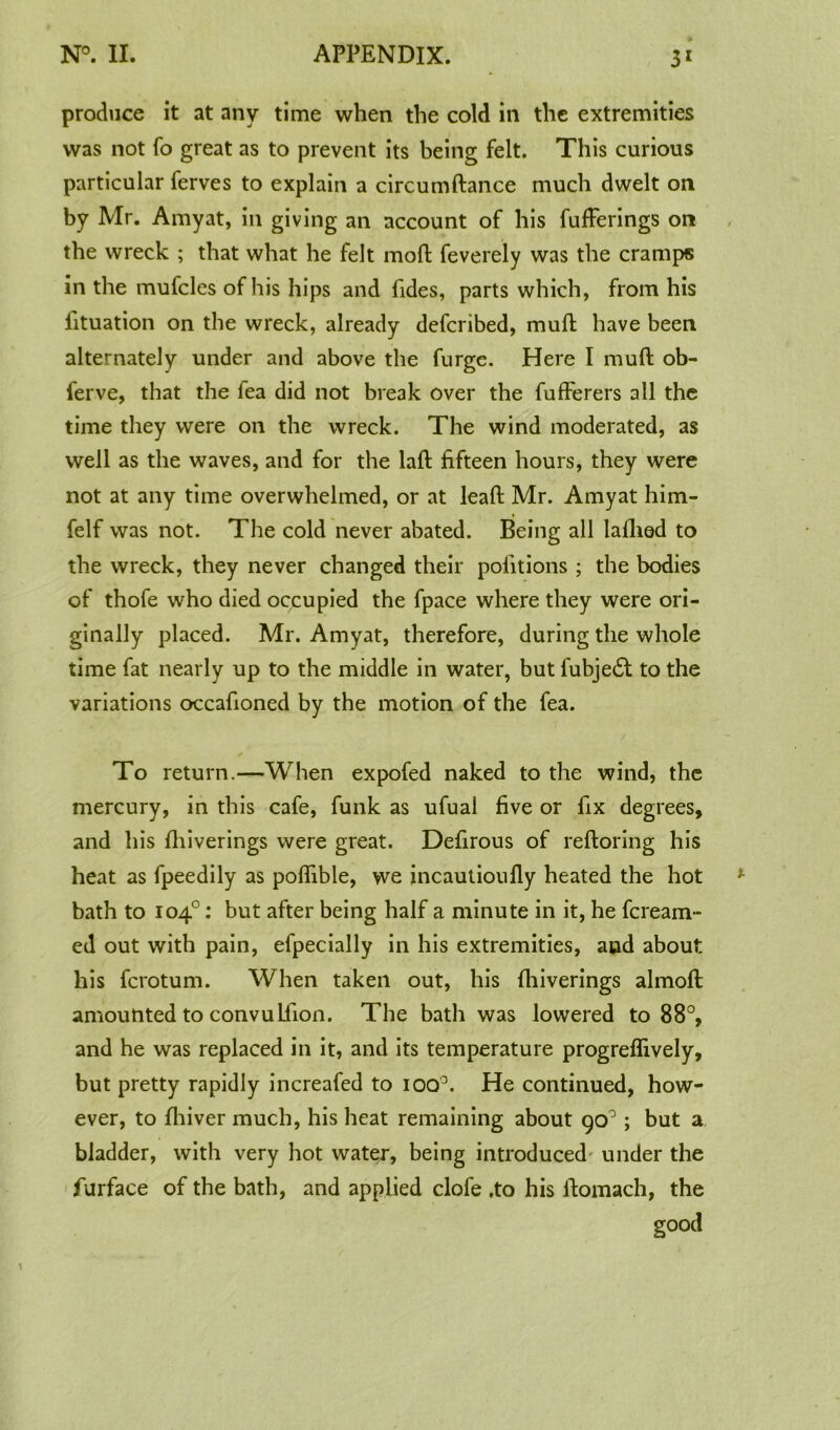 produce it at any time when the cold in the extremities was not fo great as to prevent its being felt. This curious particular ferves to explain a circumftance much dwelt on by Mr. Amyat, in giving an account of his fufFerings on the wreck ; that what he felt moft feverely was the cramps in the mufcles of his hips and fides, parts which, from his iituation on the wreck, already defcribed, muft have been alternately under and above the furge. Here I muft ob- ferve, that the fea did not break over the fufferers all the time they were on the wreck. The wind moderated, as well as the waves, and for the laft fifteen hours, they were not at any time overwhelmed, or at lead Mr. Amyat him- felf was not. The cold never abated. Being all laflied to the wreck, they never changed their pofitions ; the bodies of thofe who died occupied the fpace where they were ori- ginally placed. Mr. Amyat, therefore, during the whole time fat nearly up to the middle in water, but fubje£t to the variations occafioned by the motion of the fea. To return.—When expofed naked to the wind, the mercury, in this cafe, funk as ufual five or fix degrees, and his ftiiverings were great. Defirous of reftoring his heat as fpeedily as poftible, we incautioufly heated the hot bath to 104°: but after being half a minute in it, he fcream- ed out with pain, efpecially in his extremities, and about his fcrotum. When taken out, his ftiiverings almoft amounted to convulfion. The bath was lowered to 88°, and he was replaced in it, and its temperature progreflively, but pretty rapidly increafed to iOQ°. He continued, how- ever, to fliiver much, his heat remaining about 90°; but a bladder, with very hot water, being introduced under the furface of the bath, and applied clofe .to his ftomach, the good