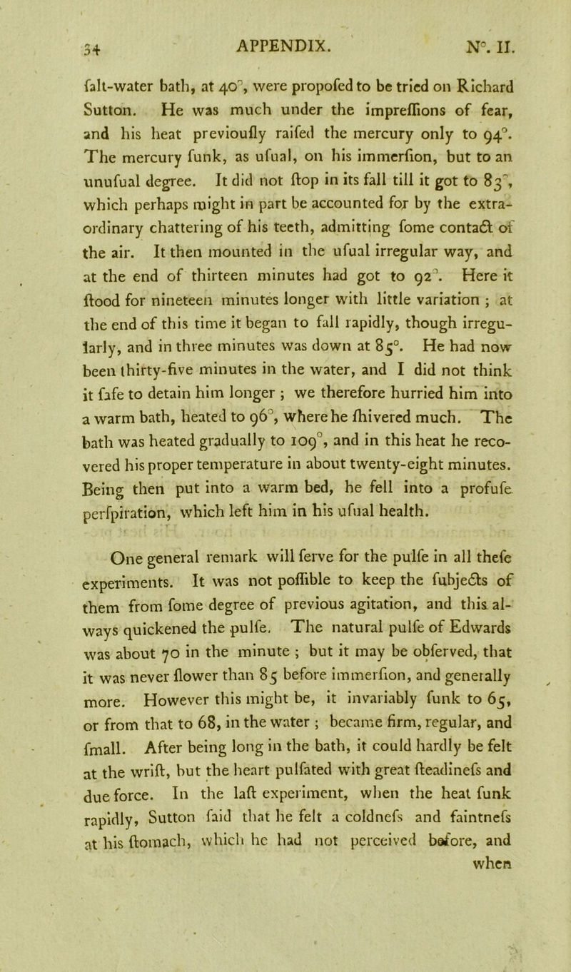 (alt-water bath, at 40°, were propofed to be tried on Richard Sutton. He was much under the impreflions of fear, and his heat previoufly raifed the mercury only to 94°. The mercury funk, as ufual, on his immerfion, but to an unufual degree. It did not (lop in its fall till it got to 83, which perhaps might in part be accounted for by the extra- ordinary chattering of his teeth, admitting fome contadl of the air. It then mounted in the ufual irregular way, and at the end of thirteen minutes had got to 92 \ Here it flood for nineteen minutes longer with little variation ; at the end of this time it began to fall rapidly, though irregu- larly, and in three minutes was down at 85°. He had now- been thirty-five minutes in the water, and I did not think it fafe to detain him longer ; we therefore hurried him into a warm bath, heated to 96 , where he fhivered much. The bath was heated gradually to 109°, and in this heat he reco- vered his proper temperature in about twenty-eight minutes. Being then put into a warm bed, he fell into a profufe perfpiration, which left him in his ufual health. One general remark will ferve for the pulfe in all thefe experiments. It was not poflible to keep the fubjedls of them from fome degree of previous agitation, and this, al- ways quickened the pulfe. The natural pulfe of Edwards was about 70 in the minute ; but it may be obferved, that it was never (lower than 85 before immerfion, and generally more. However this might be, it invariably funk to 65, or from that to 68, in the water ; became firm, regular, and fmall. After being long in the bath, it could hardly be felt at the wrift, but the heart pulfated with great fteadinefs and due force. In the laft experiment, when the heat funk rapidly, Sutton faid that he felt a coldnefs and faintnefs at his ftomach, which he had not perceived before, and when