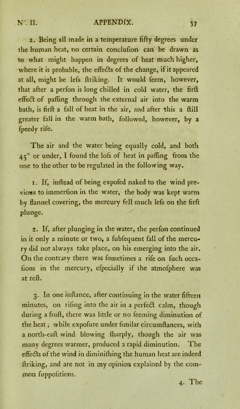 57 2. Being all made in a temperature fifty degrees under the hujnan heat, no certain conclufion can be drawn as to what might happen in degrees of heat much higher, where it is probable, the eflfedts of the change, if it appeared at all, might be lefs ftriking. It would feem, however, that after a perfon is long chilled in cold water, the firfi effedt of palling through the external air into the warm bath, is firfi: a fall of heat in the air, and after this a ftill greater fall in the warm bath, followed, however, by a fpeedy rife. The air and the water being equally cold, and both 450 or under, I found the lofs of heat in palling from the one to the other to be regulated in the following way. 1. If, inftead of being expofed naked to the wind pre- vious to immerllon in the water, the body was kept warm by flannel covering, the mercury fell much lefs on the firfi: 2. If, after plunging in the water, the perfon continued in it only a minute or two, a fubfequent fall of the mercu- ry did not always take place, on his emerging into the air. On the contrary there was fometimes a rife on fuch occa- -j fions in the mercury, efpecially if ihe atmofphere was at reft. 3. In one infiance, after continuing in the water fifteen minutes, on riling into the air in a perfedl calm, though during a froft, there was little or no feeming diminution of the heat; while expofure under fimiJar circumftances, with a north-eaft wind blowing lharply, though the air was many degrees warmer, produced a rapid diminution. The effedts of the wind in diminilhing the human heat are indeed ftriking, and are not in my opinion explained by the com- mon fuppolltions.