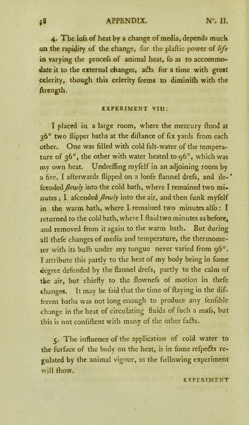 4. The lofs of heat by a change of media, depends much on the rapidity of the change, for the plaftic power of life in varying the procefs of animal heat, fo as to accommo- date it to the external changes, a£ts for a time with great celerity, though this celerity feems to diminifh with the ftrength. EXPERIMENT VIII: I placed in a large room, where the mercury flood at 36° two flipper baths at the diftance of fix yards from each other. One was filled with cold falt-water of the tempera- ture of 36°, the other with water heated to 96°, which was my own heat. Undrefling myfelf in an adjoining room by a fire, I afterwards flipped on a loofe flannel drefs, and de- * feendedJlowly into the cold bath, where I remained two mi- nutes ; I afeended Jlowly into the air, and then funk myfelf in the warm bath, where I-remained two minutes alfo: I returned to the cold bath, where I ffaidtwo minutes as before, and removed from it again to the warm bath. But during all thefe changes of media and temperature, the thermome- ter with its bulb under my tongue never varied from 96°. I attribute this partly to the heat of my body being in fome degree defended by the flannel drefs, partly to the calm of the air, but chiefly to the flownefs of motion in thefe changes. It may be faid that the time of flaying in the dif- ferent baths was not long enough to produce any fenfible change in the heat of circulating fluids of fuch a mafs, but this is not confident with many of the other fa£ts. 5. The influence of the application of cold water to the furface of the body on the heat, is in fome refpe6ls re- gulated by the animal vigour, as the following experiment will fhow. EXPERIMENT