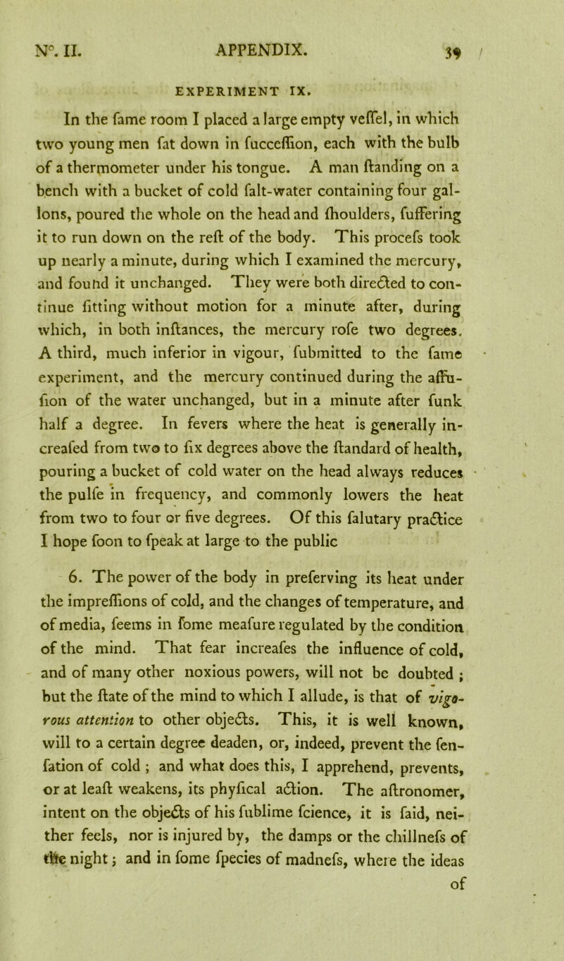 EXPERIMENT IX. In the fame room I placed a large empty veffel, in which two young men fat down in fucceflion, each with the bulb of a thermometer under his tongue. A man Handing on a bench with a bucket of cold falt-water containing four gal- lons, poured the whole on the head and fhoulders, fuffering it to run down on the reft of the body. This procefs took up nearly a minute, during which I examined the mercury, and found it unchanged. They were both diredted to con- tinue fitting without motion for a minute after, during which, in both inftances, the mercury rofe two degrees. A third, much inferior in vigour, fubmitted to the fame experiment, and the mercury continued during the afFu- fion of the water unchanged, but in a minute after funk half a degree. In fevers where the heat is generally in- creafed from two to fix degrees above the ftandard of health, pouring a bucket of cold water on the head always reduces • the pulfe in frequency, and commonly lowers the heat from two to four or five degrees. Of this falutary pradlice I hope foon to fpeak at large to the public 6. The power of the body in preferving its heat under the imprefllons of cold, and the changes of temperature, and of media, feems in fome meafure regulated by the condition, of the mind. That fear increafes the influence of cold, and of many other noxious powers, will not be doubted ; but the ftate of the mind to which I allude, is that of vigo- rous attention to other objedts. This, it is well known, will to a certain degree deaden, or, indeed, prevent the fen- fation of cold ; and what does this, I apprehend, prevents, or at leaft weakens, its phyfical adtion. The aftronomer, intent on the objects of his fublime fcience* it is faid, nei- ther feels, nor is injured by, the damps or the chillnefs of the nightj and in fome fpecies of madnefs, where the ideas of