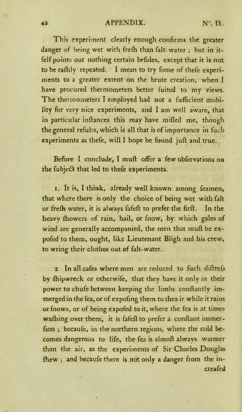 Th is experiment clearly enough confirms the greater danger of being wet with frefh than fait-water ; but in it- felf points out nothing certain befides, except that it is not to be rafhly repeated. I mean to try fome of thefe experi- ments to a greater extent on the brute creation, when I have procured thermometers better fuited to my views. The thermometers I employed had not a fufficient mobi- lity for very nice experiments, and I am well aware, that in particular inftances this may have milled me, though the general refults, which is all that is of importance in fuch experiments as thefe, will I hope be found juft and true. Before I conclude, I muft offer a few obfervations on the fubjedl that led to thefe experiments. I. It is, I think, already well known among feamen, that where there is only the choice of being wet with fait or frefti water, it is always fafeft to prefer the firft. In the heavy fhowers of rain, hail, or fnow, by which gales of wind are generally accompanied, the men that muft be ex- pofed to them, ought, like Lieutenant Bligh and his crew, to wring their clothes out of falt-water. 2 In all cafes where men are reduced to fuch diftrefs by fhipwreck or otherwife, that they have it only in their power to chufe between keeping the limbs conftantly im- merged in the fea, or of expofing them to thea ir while it rains orfnows, or of being expofed to it, where the fea is at times waftiing over them, it is fafeft to prefer a conftant immer- fion ; becaufe, in the northern regions, where the cold be- comes dangerous to life, the fea is almoft always warmer than the air, as the experiments of Sir Charles Douglas fhew ; and becaufe there is not only a danger from the in- creafed